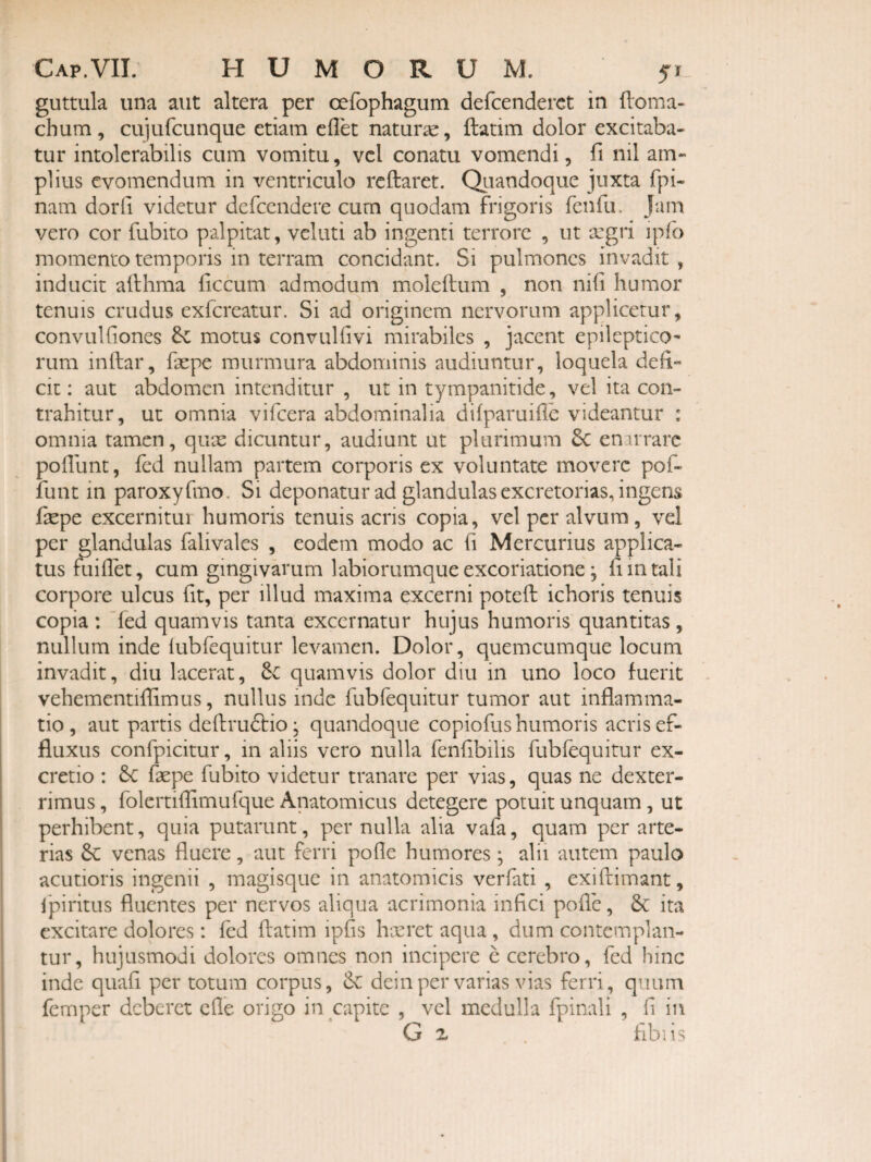 guttula una aut altera per cefophagum defcenderct in lloma- chum, cuiufcunque etiam cflet naturae, ftatim dolor excitaba¬ tur intolerabilis cum vomitu, vcl conatu vomendi, fi nil am¬ plius evomendum in ventriculo reftaret. Qtiandoque juxta fpi- nam dor fi videtur dcrcendere cum quodam frigoris fenfu. Jam vero cor fubito palpitat, veluti ab ingenti terrore , ut segri ipfo momento temporis in terram concidant. Si pulmones invadit , inducit afthma ficcum admodum moleftum , non nifi humor tenuis crudus exfereatur. Si ad originem nervorum applicetur, convulfiones dc motus convulfivi mirabiles , jacent epileptico*- rum inftar, faepe murmura abdominis audiuntur, loquela defi¬ cit : aut abdomen intenditur , ut in tympanitide, vel ita con¬ trahitur, ut omnia vifeera abdominalia difparuifle videantur : omnia tamen, quae dicuntur, audiunt ut plurimum 3c enarrare pofilint, fed nullam partem corporis ex voluntate movere pof- funt in paroxyfmo. Si deponatur ad glandulas excretorias, ingens fxpe excernitur humoris tenuis acris copia, vel per alvum, vel per glandulas falivales , eodem modo ac fi Mercurius applica¬ tus fuifiet, cum gingivarum labiorumque excoriatione; fi m tali corpore ulcus fit, per illud maxima excerni potefi: ichoris tenuis copia : ~fed quamvis tanta excernatur hujus humoris quantitas, nullum inde lubfequitur levamen. Dolor, quemcumque locum invadit, diu lacerat, Sc quamvis dolor diu in uno loco fuerit vehementifiimus, nullus inde fubfequitur tumor aut inflamma¬ tio , aut partis deftrudtio; quandoque copiofus humoris acris ef¬ fluxus confpicitur, in aliis vero nulla fenfibilis fubfequitur ex- cretio : Se faepe fubito videtur tranare per vias, quas ne dexter¬ rimus , folcrtiflimufque Anatomicus detegere potuit unquam, ut perhibent, quia putarunt, per nulla alia vafa, quam per arte¬ rias Se venas fluere, aut ferri pofle humores; alii autem paulo acutioris ingenii , magisque in anatomicis verfati , exiftimant, Ipiritus fluentes per nervos aliqua acrimonia infici pofle, Sc ita excitare dolores: fed ftatim ipfis h-xret aqua , dum contemplan¬ tur, hujusmodi dolores omnes non incipere e cerebro, fed hinc inde quafi per totum corpus, Sc deinper varias vias ferri, quum femper deberet cfle origo in capite , vcl medulla fpinali , fi in G z hbiis