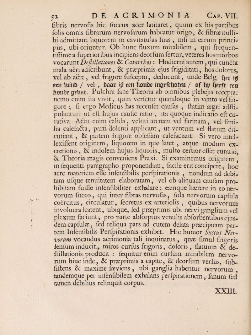 5x DE ACRIMONIA Gap. VIT. Ebris nervoEs hic fuccus acer latitaret, quum ex his partibus folis omnis fibrarum ncrvolarum habeatur origo, & fibras nulli¬ bi admittant liquorem in cavitatulas fuas , nifi in earum princi¬ piis, ubi oriuntur. Ob hunc fluxum mirabilem , qui frcquen- tiflime a fuperioribus incipiens deorfum fertur, veteres hos morbos- vocarunt DeftUlatioms Catarrhos: Hodierni autem, qui cundlra mala aeri adfcribunt, & prasprimis ejus frigiditati, hos dolores, vel ab aere, vel frigore fufcepto, deducunt, unde Belg. get un luinti / vel , baar r^n hoube ingefchotm / of Iju Ijecft een hoiibe geMt* Pulchra fane Theoria ab omnibus plebejis recepta: nemo enim ita vivit, quin verfctur quandoque in vento vel fri¬ gore ; fi ergo Medicus has recenfet caufas , ftatim ^gri adfti- pulantuf: ut efl: hujus caufx ratio , ita quoque indicatio efteu- rativa. A6i:ii enim calida, vcliiti arenam vel farinam, vel fimi- iia calefacta, parti dolenti applicant, ut ventum vel flatum dif- cutiant, partem frigore olifeifam calefaciant. Si vero intel- lexiflent originem, liquorem in quo latet , atque modum ex- cretionis, 6c indolem hujus liquoris, multo certioreflet curatio. Theoria magis conveniens Praxi. Si examinemus originem , infequenti paragrapho proponendam, facile erit concipere, hoc acre materiem clle infenfibilis perfpirationis , nondum ad debi¬ tam ufque tenuitatem elaboratam, vel ob aliquam caufam pro¬ hibitam fuifle infenflbiliter exhalare : eamque haerere in eo ner¬ vorum fucGo, qui inter fibras nervofas, fola nervorum capfula coercitus, circulatur, fecretus ex arteriolis , quibus nervorum involucra fcatent, ubique, fed praeprimis ubi nervi ganglium vel plexum faciunt j pro parte abforptus venulis abforbentibus ejus¬ dem capfulac, fed reliqua pars ad cutem delata praecipuam par- tern Infenfibilis Perfpirationis exhibet. Hic humor Succus Ner-- vorum vocandus acrimonk tali inquinatus, quae flmul frigoris fenfum inducitmiros curfus frigoris, doloris , flatuum & de- ftillationis producit : fcquitur enim ciirfum mirabilem nervo¬ rum hiiac inde, 6c praeprimis a capite, 6c deorfum verfus, fub- flftens maxime fxviens, ubi ganglia habentur nervorum , tandemque per infenflbilem exhalans perfpirationem, fanum fed t^men debilius relinquit corpus,. XXIIL t