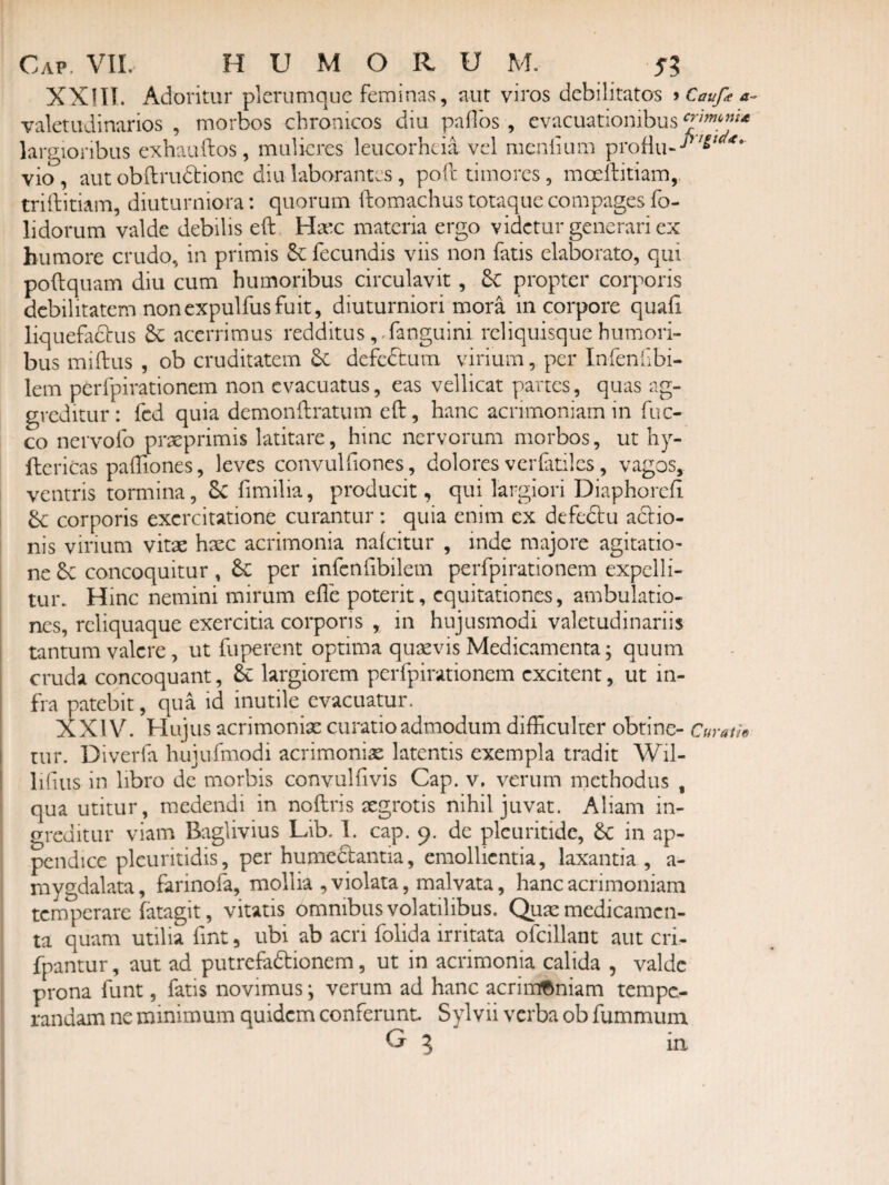 XXlII. Adoritur plerumque feminas, aut viros debilitatos ^Caufea- valetudinarios , morbos chronicos diu palfos, evacuationibus largioribus exhauftos, mulieres leucorheia vel menlium proHu--^'^^ vio , aut obftrudtionc diu laborantes , poft timores, moeftitiam, triftitiam, diuturniora: quorum ftomachus totaque compages fo- lidorum valde debilis eft Haec materia ergo videtur generari ex humore crudo, in primis fecundis viis non fatis elaborato, qui poftquam diu cum humoribus circulavit, 6C propter corporis debilitatem nonexpulfusfuit, diuturniori mora in corpore quafi liquefadbus acerrimus redditus ,^fanguini rcliquisque humori¬ bus miftus , ob cruditatem 6c defc6lum virium, per Inferifibi- lem perfpirationem non evacuatus, eas vellicat partes, quas ag¬ greditur: fcd quia demonftratum eft, hanc acrimoniam in fuc- co nervofo praeprimis latitare, hinc nervorum morbos, ut hy- ftcricas paftiones, leves convulfiones, dolores ver(atiles, vagos, ventris tormina, 6c fimilia, producit, qui largiori Diaphoreft dc corporis exercitatione curantur: quia enim ex defcftu adlio- nis virium vitae haec acrimonia nalcitur , inde majore agitatio¬ ne &C concoquitur , &C per infcnfibilem perfpirationem expelli¬ tur. Hinc nemini mirum efle poterit, equitationes, ambulatio¬ nes, reliquaque exercitia corporis , in hujusmodi valetudinariis tantum valere, ut fuperent optima qusevis Medicamenta; quum cruda concoquant, & largiorem perfpirationem excitent, ut in¬ fra patebit, qua id inutile evacuatur. XXl V. Hujus acrimonise curatio admodum difficulter obtine- Curat/^ tur. Diverfa hujufmodi acrimonia latentis exempla tradit Wil- lifiiis in libro de morbis convulftvis Cap. v, verum methodus , qua utitur, medendi in noftris segrotis nihil juvat. Aliam in¬ greditur viam Baglivius Lib. I. cap. 9. de plcuritidc, Se in ap¬ pendice pleuritidis, per humediantia, emollientia, laxantia , a- mygdalata, farinofa, mollia , violata, malvata, hanc acrimoniam temperare fatagit, vitatis omnibus volatilibus. Qute medicamen¬ ta quam utilia fint, ubi ab acri folida irritata ofcillant aut cri- fpantur, aut ad putrefadionem, ut in acrimonia calida , valde prona funt, fatis novimus; verum ad hanc acriiu^niam tempe¬ randam ne minimum quidem conferunt Sylvii verba ob fummum G 5 ia
