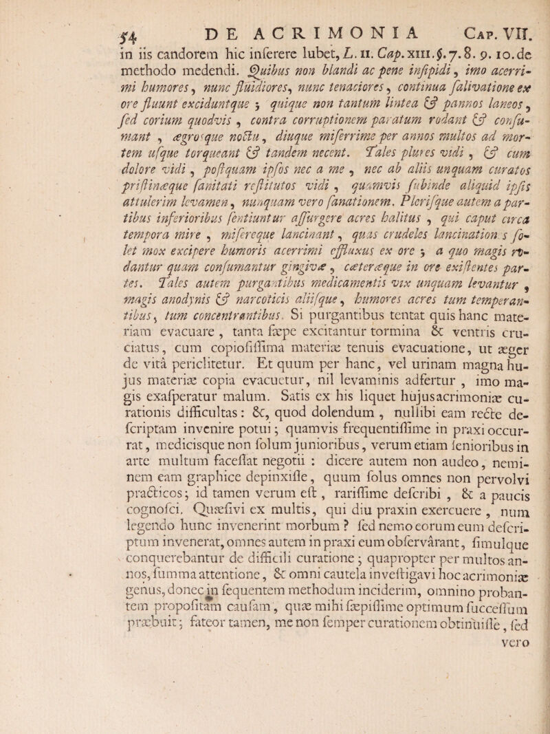 in iis candorem hic infererc lubct,L.ii. 9. io.de methodo medendi. §uthus non hiandi ac pene inftpidi, imo acerri^ mi humores^ nunc fluidiores^ nunc tenaciores ^ continua falivatione e$e ore fluunt excidunt que 5 quique non tantum lintea ifl pannos laneos 5 fed corium quodvis , contra corruptionem paratum rodant (fl confu- mant , £gro^que noUu^ diuque miferrime per annos multos ad mor^ tem ufque torqueant £5? tandem necent, fales plures vidi , £5? cum dolore vidi, poflquam ipfos nec a me nec ab aliis unquam curatos priftinieque fanitati reflitutos vidi , quamvis fuhinde aliquid ipfls attulerim levamen, nunquam vero fanationem. Plerijque auterm a par^ tibus inferioribus fentiuntur aflurgere acres halitus , qui caput ctrca tempora mire , mi fereque lancinant quas crudeles lancination. s fo^ let mox excipere humoris acerrimi cflluxus ex ore 5 a quo magis rp- dantur quam confimantur gingivre 5 cateraque in ore exifientes par^ tes. cilles autem purgantibus medicamentis vix unquam levantur , magis anodynis ifl narcoticis aliifque, humores acres tum temperan* tibus ^ tum concentrantibus. Si purgantibus tentat quis hanc mate¬ riam evacuare , tanta fepe excitantur tormina & ventris cru¬ ciatus, cum copiofiilima materix tenuis evacuatione, ut segcr de vita periclitetur. Et quum per hanc, vel urinam magna hu¬ jus materiae copia evacuetur, nil levaminis adfertur , imo ma¬ gis exafperatur malum. Satis ex his liquet hujus acrimonias cu¬ rationis difficultas: Sc, quod dolendum , rtuHibi eam rciSte de- feriptam invenire potui; quamvis frequentiffime in praxi occur¬ rat , medicisque non folum junioribus, verum etiam lenioribus in arte multum facellat negotii : dicere autem non audeo, nemi¬ nem eam graphice depinxifie, quum folus omnes non pervolvi pradicos; id tamen verum eft , rariffime deferibi , a paucis cognofei. Qu^eiivi ex multis, qui diu praxin exercuere , nuni legendo hunc invenerint morbum ? fed nemo eorum eum deferi- ptum invenerat, omnes autem in praxi eum obfervarant, fimulqiie ^ conquerebantur de difficili curatione; quapropter per multos an¬ nos, iiimma attentione, omni cautela invelligavi Iioc acrimonise genus, donec m fequentem methodum inciderim, omnino proban¬ tem propofitam caiiram , qu^ mihi isepiffime optimum fucceffiim pricbuit; fiiteor tamen, me non feinper curationem obtinuiile, fed vero