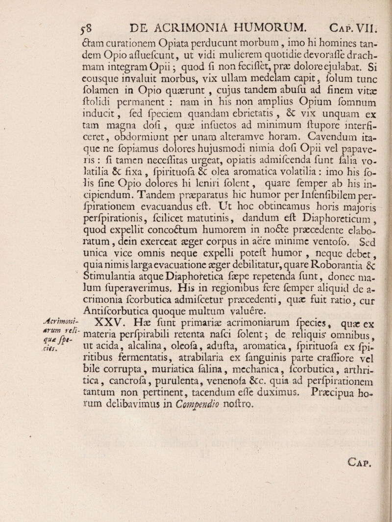 Acrhnom- urum reti- qu£ffe- dis. 5S DE ACRIMONIA HUMORUM. Cap.VII; 6tam curationem Opiata perducunt morbum , imo hi homines tan¬ dem Opio alluefcunt, ut vidi mulierem quotidie devoraOe drach¬ mam integram Opii; quod fi non feci flet, pris dolore ejulabat. Si cousque invaluit morbus, vix ullam medelam capit, folum tunc folamen in Opio quxrunt , cujus tandem abufu ad finem vitx flolidi permanent : nam in his non amplius Opium fbmniim inducit, fed fpeciem quandam ebrietatis , & vix unquam ex tam magna dofi , qux infuetos ad minimum Ifupore interfi¬ ceret, obdormiunt per unam alteramve horam. Cavendum ita¬ que ne fopiamus dolores hujusmodi nimia dofi Opii vel papave¬ ris : fi tamen neceffitas urgeat, opiatis admifeenda fune falia vo¬ latilia tc fixa , fpirituofa olea aromatica volatilia : imo his fb- ■lis fine Opio dolores hi leniri folent, quare femper ab his in¬ cipiendum. Tandem praeparatus hic humor per Infenfibilem per- fpirationem evacuandus efl. Ut hoc obtineamus horis majoris perfpirationis5 fcilicet matutinis, dandum efl: Diaphoreticum, quod expellit concoftum humorem in no£l:e praecedente elabo¬ ratum , dcin exerceat seger corpus in aere minime ventofo. Sed unica vice omnis neque expelli potefl humor , neque debet, quia nimis larga evacuatione seger debilitatur, quare Roborantia & Stimulantia atque Diaphoretica faspe repetenda funt, donec ma¬ lum fuperaverimus. His in regionibus fere femper aliquid de a- crimonia fcorbutica admifeetur praecedenti, quae fuit ratio, cur Aniifcorbutica quoque multum valuere. XXV. His funt primariae acrimoniarum fpecies, quae ex materia perfpirabili retenta nafei folent; de reliquis* omnibus, ut acida, alcalina, oleofa, adufta, aromatica, fpirituofa ex fpi- ritibus fermentatis, atrabilaria ex fanguinis parte craffiore vel bile corrupta, muriatica falina, mechanica, firorbutica, arthri¬ tica, cancrofa, purulenta, venenofa 6cc. quia ad perfpirationem tantum non pertinent, tacendum efie duximus. Praecipua ho¬ rum delibavimus in Comjyendio noflro. Gap.