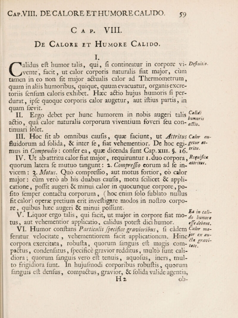 Cap.VIII. de calore et HUxMORE CALTDO. 5-9 Gap. VIII. De Calore et H UMORE Calido. I. Calidus eft humor talis, qui, fi contineatur in corpore vi- Defmao. vente, facit, ut calor corporis naturalis fiat major, ciim tamen in eo non fit major aftualis calor ad Thermometrum, quam in aliis humoribus, quique, quum evacuatur, organis excre¬ toriis fenfum caloris exhibet. Haec a6tio hujus humoris fi per¬ durat, ipfc quoque corporis calor augetur, aut iftius partis, in quam faevit. II. Ergo debet per hunc humorem in nobis augeri talis aftio, qua calor naturalis corporum viventium foveri fcu con- tinuari folet. III. Hoc fit ab omnibus caufis, quae faciunt, ut Attritus Calor au- fluidorum ad folida, & inter fe, fiat vehementior. De hoc at- mus in Compendio : confer ea, quae dicenda funt Cap.xiii. §. IV. Ut ab attritu calor fiat major, requiruntur i. duo corpora, quorum latera fe mutuo tangunt: x. CompreJJio eorum ad fe in- vicem: Motus. Quo compreffio, aut motus fortior, eo calor major: cum vero ab his duabus caufis, motu fcilicet 6c appli¬ catione , poffit augeri 6c minui calor in quocunque corpore, po¬ lito femper contaftu corporum , (hoc enim folo fublato nullus fit calor) operae pretium erit invefiiigare modos in nollro corpo¬ re, quibus haec anseri 6c minui pofllint. _ . V. Liquor ergo talis, qui tacit, ut major in corpore fiat mo- humore tus, aut vehementior applicatio, calidus potefi: dici humor. ejfedebent. VI. Humor conftans Particulis fpecifice gravioribus ^ fi Calor ma- feratur velocitate , vehementiorem facit applicationem. Hinc-^^ corpora exercitata, robufta, quorum fanguis eft magis com- padlus, condenfatus, fpecifice gravior redditus, multo funt cali¬ diora; quorum fanguis vero eft tenuis, aquofus, iners, mul¬ to frigidiora funt. In hujufmodi corporibus robuftis, quorum fanguis eft denfus, compaftus, gravior, 6c folida valide agentia, H 2 ob- ex au- gravi-