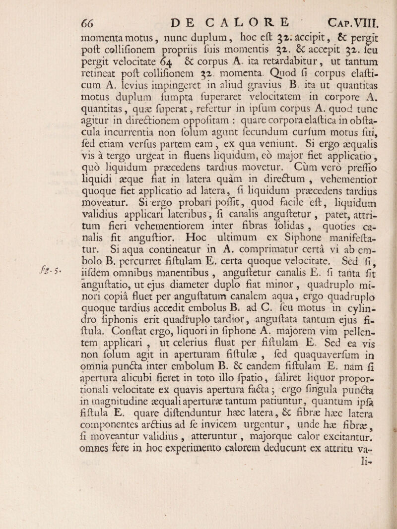 momenta motus 5 nunc duplum, hoc cft 5z: accipit, Sc pergit poft collifionem propriis hus momentis 32. 8c accepit 52. feu pergit velocitate 64 & corpus A. ita retardabitur, ut tantum retineat poli: collifionem ^2 momenta. Qiiod fi corpus elafti- cum A, levius impingeret in aliud gravius B. ita ut quantitas motus duplum fumpta fuperaret velocitatem in corpore A, quantitas, quae fuperat, refertur in ipfum corpus A. quod tunc agitur in dire61:ionem oppofitam : quare corpora claftica in obfta- cula incurrentia non folum agunt fecundum curfum motus fui, fed etiam verfus partem eam , ex qua veniunt. Si ergo aequalis vis a tergo urgeat in fluens liquidum, eo major fiet applicatio, quo liquidum praecedens tardius movetur. Cum vero preffio liquidi aeque fiat in latera quam in direftum , vehementior quoque fiet applicatio ad latera, fi liquidum praecedens tardius moveatur. Si-ergo probari poffit, quod facile eft, liquidum validius applicari lateribus, fi canalis anguftetur , patet, attri¬ tum fieri vehementiorem inter fibras fblidas , quoties ca¬ nalis fit anguftior. Hoc ultimum ex Siphone manifefta- tur. Si aqua contineatur in A. comprimatur certa vi ab em¬ bolo B. percurret fiftulam E. certa quoque velocitate. Sed fi, iifdem omnibus manentibus , anguftetur canalis E. fi tanta fit anguftatio, ut ejus diameter duplo fiat minor , quadruplo mi¬ nori copia fluet per anguftatum canalem aqua, ergo quadruplo quoque tardius accedit embolus B. ad G. feu motus in cylin¬ dro fiphonis erit quadhiplo tardior, anguftata tantum ejus fi- ftula. Conftat ergo, liquori in fiphone A. majorem vim pellen¬ tem applicari , ut celerius fluat per fiftulam E. Sed ea vis non folum agit in aperturam fiftulae , fed quaquaverfum iii omnia punfta inter embolum B. 6c eandem fiftulam E. nam fi apertura alicubi fieret in toto illo fpatio, faliret liquor propor¬ tionali velocitate ex quavis apertura fadta ; ergo fingula pundfa in magnitudine aequaliaperturae tantum patiuntur, quantum ip{k fiftula E. quare diftenduntur h^c latera, fibrie hasc latera componentes areftius ad fe invicem urgentur, unde hae fibr^, fi moveantur validius , atteruntur , majorque calor excitantur, omnes fere in hoc experimento calorem deducunt ex attritu va- Ii-