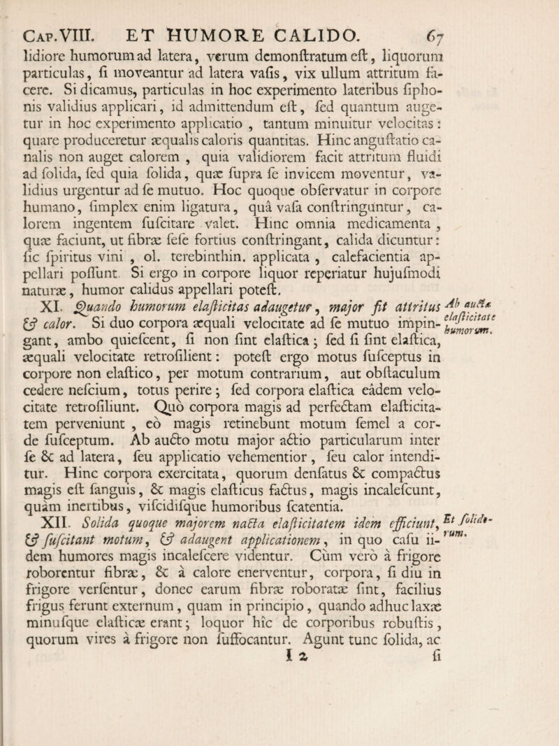 lidiore humorum ad latera, verum dcmonftratum eft, liquorum particulas, fi moveantur ad latera vafis, vix ullum attritum fa¬ cere. Si dicamus, particulas in hoc experimento lateribus fipho- nis validius applicari, id admittendum eft, fed quantum auge¬ tur in hoc experimento applicatio , tantum minuitur velocitas: quare produceretur aequalis caloris quantitas. Hinc anguftatio ca¬ nalis non auget calorem , quia validiorem facit attritum fluidi ad folida, fed quia folida, quae fupra fe invicem moventur, va¬ lidius urgentur ad fe mutuo. Hoc quoque obfervatur in corpore humano, fimplex enim ligatura, qua vafa conftringuntur, ca¬ lorem ingentem fufeitare valet. Hinc omnia medicamenta , qux faciunt, ut fibrae fefe fortius conftringant, calida dicuntur: fic fpiritus vini , ol. terebinthin. applicata , calefacientia ap¬ pellari poflunt. Si ergo in corpore liquor reperiatur hujufmodi naturae, humor calidus appellari poteft. XL ^ando humorum elaftkitas adaugetur, major fit attritus calor. Si duo corpora aequali velocitate ad fe mutuo irnpin- gant, ambo quiefeent, fi non fint elaftica ; fed fi fint elaftica, aequali velocitate retrofilient: poteft ergo motus fufeeptus in corpore non elaftico, per motum contrarium, aut obftaculum cedere nefeium, totus perire ; fed corpora elaftica eadem velo¬ citate retrofiliunt. Quo corpora magis ad perfedtam elafticita- tem perveniunt , eb magis retinebunt motum femel a cor¬ de fufeeptum. Ab au6to motu major a6lio particularum inter fe 6c ad latera, feu applicatio vehementior, feu calor intendi¬ tur. Hinc corpora exercitata, quorum denfatus 6c compadtus magis eft fanguis, magis elafticus faftus, magis incalefcunt, quam inertibus, vifcidifque humoribus fcatentia. XII. Solida quoque majorem na5la elaliicitatem idem ejficiunt^ foltdi- 13fufcitant motum^ (3 adaugent applicationem,^ in quo cafu ii-^^^’ dem humores magis incalefcere videntur. Cum vero a frigore roborentur fibrx, & a calore enerventur, corpora, fi diu in frigore verfentur, donec earum fibrae roboratae fint, facilius frigus ferunt externum, quam in principio, quando adhuc laxas minufque elafticae erant; loquor hic de corporibus robuftis, quorum vires a frigore non fuffocantur. Agunt tunc folida, ac Iz fi