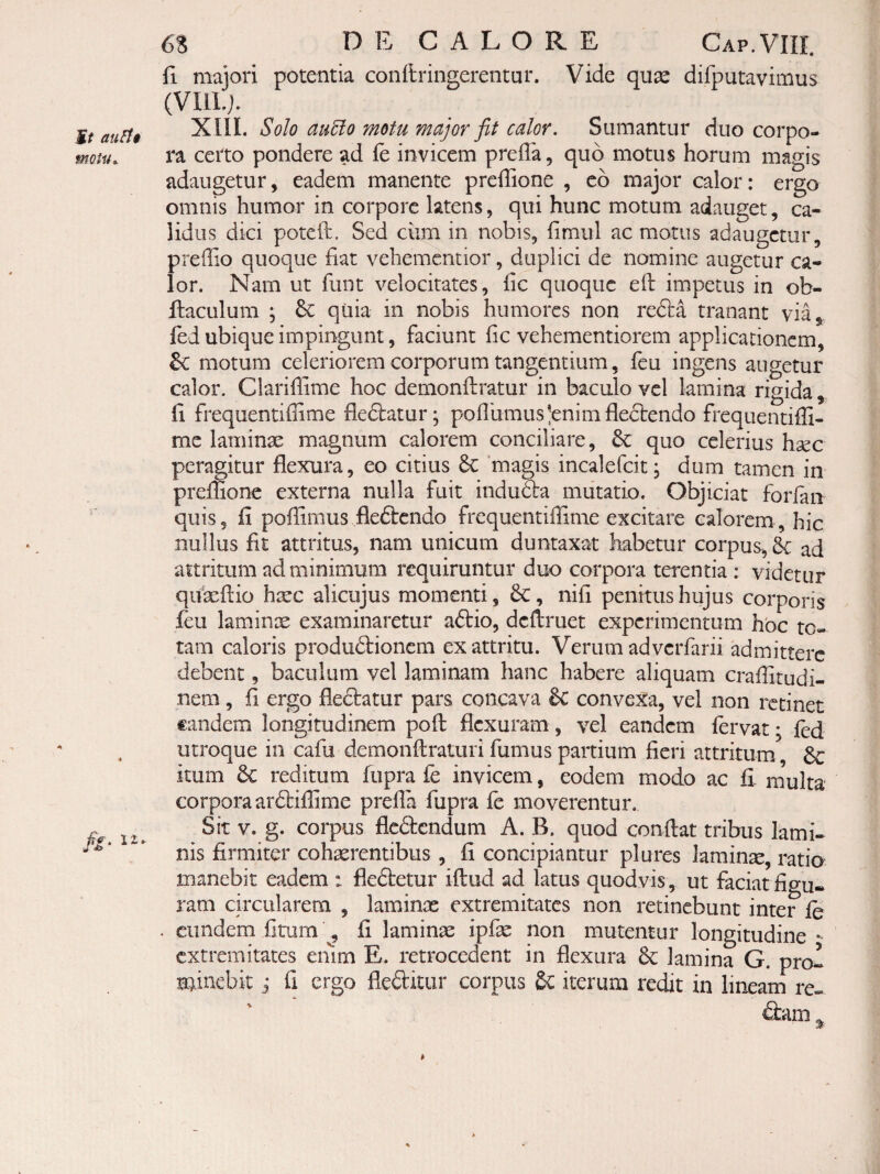 it au^$ motita 6S D E C A L O R E Gap. VIII. fi. majori potentia confiringerentur. Vide quse difputavimus (VIIL). XIII. Solo au5lo motu major fit calor. Sumantur duo corpo¬ ra certo pondere ad fe invicem prefia, quo motus horum magis adaugetur, eadem manente preffione , c6 major calor: ergo omnis humor in corpore latens, qui hunc motum adauget, ca¬ lidus dici potcft. Sed ciim in nobis, fimul ac motus adaugetur, preffio quoque fiat vebementior, duplici de nomine augetur ca¬ lor. Nam ut funt velocitates, fic quoque efl: impetus in ob- ftaculum ; 6c quia in nobis humores non redta tranant via^ fed ubique impingunt, faciunt fic vehementiorem applicationem, motum celeriorem corporum tangentium, feu ingens augetur calor. Clarifiime hoc demonftratur in baculo vel lamina rigida , fi frequentiffime fle61:atur; poflbmus^enimfleftendo frequentifii- me laminae magnum calorem conciliare, & quo celerius hsec 2itur flexura, eo citius 8c magis incalefcit; dum tamen in one externa nulla fuit indu6la mutatio. Objiciat forfan quis, fi pofllmus fleftendo frequentiffime excitare calorem, hic nullus fit attritus, nam unicum duntaxat habetur corpus, & ad attritum ad minimum requiruntur duo corpora terentia : videtur qiVaeflio htec alicujus momenti, 6c, nifi penitus hujus corporis feu laminte examinaretur aftio, dcflruet experimentum hoc to¬ tam caloris produftionem ex attritu. Verum adverfarii admittere debent, baculum vel laminam hanc habere aliquam craffitudi- nem, fi ergo fledbatur pars concava Sc convexa, vel non retinet €andem longitudinem pofl: flexuram, vel eandem fervat • fed utroque in cafu demonftraturi fumus partium fieri attritum itum 6c reditum fupra fe invicem, eodem modo ac fi- inulta corpora ardbiflime prefla fupra fe moverentur. Sit V. g. corpus flcdlcndum A. B. quod conflat tribus lami¬ nis firmiter cohaerentibus , fi concipiantur plures laminae, ratia manebit eadem : fleftetur iftud ad latus quodvis, ut faciat figu» ram circularem , laminae extremitates non retinebunt inter le . eundem fitum ^ fi laminae ipfae non mutentur longitudine - extremitates emm E. retrocedent in flexura lamina G. prol minebit j fi ergo fleditur corpus Sc iterum redit in lineanf re-