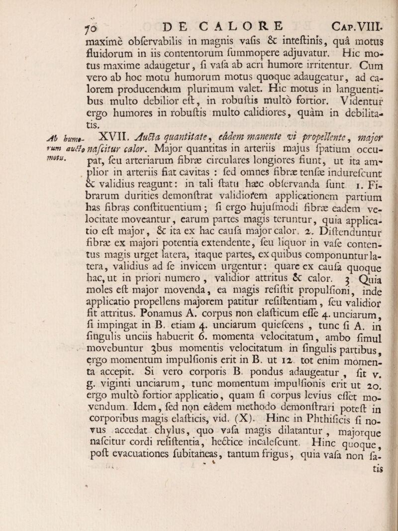 maxime obfervabilis in magnis vafis & inteftinis, qua motus fluidorum in iis contentorum fummopere adjuvatur. Hic mo^ tus maxime adaugetur, fl vafa ab acri humore irritentur. Cum vero ab hoc motu humorum motus quoque adaugeatur, ad ca¬ lorem producendum plurimum valet. Hic motus in languenti¬ bus multo debilior eft, in robuftis multo fortior. Videntur ergo humores in robuftis multo calidiores, quam in debilita¬ tis. hum§- XVII. AuUa quanftiate^ e&dem manente vi propellente^ major au^tonafdtur calor. Major quantitas in arteriis majus fpatium occu¬ pat, fcu arteriarum fibrse circulares longiores fiunt, ut ita am' . plior in arteriis fiat cavitas : fed omnes fibrae tenfse indurefciint validius reagunt: in tali ftatu haec oblervanda funt i. Fi¬ brarum durities demonftrat validiofem applicationem partium has fibras conftituentium ; fi ergo hujufmodi fibrae eadem ve¬ locitate moveantur, earum partes magis teruntur, quia applica¬ tio eft major, & ita ex hac caufa major calor. 2, Diftenduntur fibrae ex majori potentia extendente, ftu liquor in vafe conten¬ tus magis urget latera, itaque partes, ex quibus componuntur la¬ tera , validius ad fe invicem urgentur: quare ex caula quoque hac, ut in priori numero , validior attritus calor, j Qiiia moles eft major movenda, ea magis refiftit propulfioni, inde applicatio propellens majorem patitur refiftentiam, feu validior fit attritus. Ponamus A. corpus non elafticum efle 4. unciarum, fi impingat in B. etiam 4. unciarum quiefeens , tunc fi A. in fingulis unciis habuerit 6. momenta velocitatum, ambo fimul . movebuntur ^bus momentis velocitatum in fingulis partibus ergo momentum impulfionis erit in B. ut ix. tot enim mdmen- ta accepit. Si vero corporis B. pondus adaugeatur , fit y, g. viginti unciarum, tunc momentum impulfionis erit ut 20. ergo multo fortior applicatio, quam fi corpus levius efiet mo¬ vendum., Idem, fed non e^em methodo demonftrari poteft in corporibus magis elafticis, vid. (X). Hinc in Phthificis fi no¬ vus accedat chylus, quo vafa magis dilatantur, majorque nafeitur cordi refiftentia, hedlice incalefcunt. Hinc quoque, poft evacuationes fubitaheas, tantum frigus, quia vafa non fa-