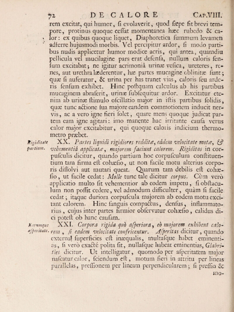 rem excitat, qui humor, fi evolaverit, quod fepe fit brevi tem¬ pore, protinus quoque cefiat momentanea hxc rubedo 6c ca- lor: ex quibus quoque liquet. Diaphoretica fummum levamen adferre hujusmodi morbis. Vel percipitur ardor, fi modo parti¬ bus nudis applicetur humor modice acris, qui antea, quamdiu pellicula vel mucilagine pars erat defenfa, nullum caloris fen- fum excitabat*, ne igitur acrimonia urinae vefica, ureteres, re¬ nes, aut urethra laederentur, hae partes mucaginc cblinitas funt; quae fi auferatur, 8c urina per has tranet vias, caloris feu arde- ris fenfum exhibet. Hinc poftquam calculus ab his partibus mucaginem abraferit, urinae fubfequitur ardor. Excitatur ete¬ nim ab urinae fbimulo ofcillatio major in iftis partibus folidis, quae tunc aftione fua majore eandem commotionem inducit ner¬ vis , ac a vero igne fieri folet, quare mens quoque judicat par¬ tem eam igne agitari: imo manente hac irritante caufa verus calor major excitabitur, qui quoque caloiis indicium thermo- metro praebet. Rigiditate XX. Partes liquidi rigidiores reddit£^ eadem velocitate mot£^ £5? partium, vehemtfitid applicata, majorem faciunt calorem. Rigiditas in cor- pufculis dicitur, quando partium hoc corpurculum conftitucn- tium tam firma eft cohxfio, ut non facile motu alterius corpo¬ ris difiolvi aut mutari queat. Quarum tam debilis efi: coh^s- fio, ut facile cedat: Molle tunc tale dicitur corpus. Cum vero applicatio multo fit vehementior ab eodem impetu, fi obftacu- lum non pofiit cedere, vel admodum difficulter, quam fi facile cedat; itaque duriora corpufcula majorem ab eodem motu exci¬ tant calorem. Hinc fanguis compadbus, denfus, inflammato¬ rius , cujus inter partes firmior obfervatur cohxfio, calidus di¬ ci potefl: ob hanc caufam. Earmnque XXL Corporu rigida quo afperiora^ eo majorem exhibent calo-- ^fpentate. ^ p eadem velocitate confricentur. M[peritas dicitur, quando externai fuperficies efi: inarqualis, multafque habet eminenti¬ as, fi vero exadte polita fit, nullafque habeat eminentias, Glabri^ ties dicitur. Ut intelligatur, quomodo per afperitarem major nafeatur calor, fciendum cfl:, motum fieri in attritu per lineas parallelas, preffionem per lineam perpendicularem, fi preffio &