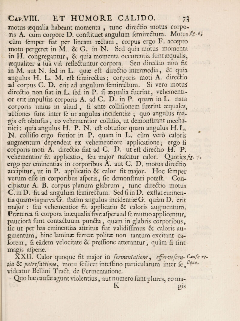 motus aequalia habeant momenta , tunc direftio motus corpo¬ ris A. cum corpore D* conftituet angulum femiredtum. Morus/i'<^J cum femper fiat per lineam rcftam , corpus ergo F, accepto motu pergeret in M. 6c G, in N. Sed quia motus momenta in H. congregantur, 3c quia momenta occurentia fiintaequalia, aequaliter a Tua via refleftuntur corpora. Seu direclio non fit in M. aut N. fed in L. quae eft diredlio intermedia, &c quia angulus H. L. M. efi: fcmiredbus; corporis moti A. diredio ad corpus C. D. erit ad angulum femiredum. Si vero motus diredio non fiat in L. fed in P. fi aequalia fuerint, vehementi- or erit impulfus corporis A. ad C. D. in P. quam in L. nam corporis unius in aliud , fi ante collifionem fuerint aequales, adiones funt inter fe ut angulus incidentix ; quo angulus ma¬ gis efi: obtufus, eo vehementior collifio, ut dcmonftrant mecha¬ nici: quia angulus H. P. N. eft obtufior quam angulus H. L. N. collifio ergo fortior in P. quam in L. ciim vero caloris augmentum dependeat ex vehementiore applicatione; ergo fi corporis moti A. diredio fiat ad C. D. ut efi: diredio H. P. vehementior fit applicatio, leu major nafeitur calor. Quoties//« 7- ergo per eminentias in corporibus A. aut C. D. motus diredio accipitur, ut in P. applicatio 6c calor fit major. Hoc lemper verum efle in corporibus afperis, fic demonftrari potefi:. Con- cfpiatur A. B. corpus planum glabrum , tunc diredio motus C.inD. fit ad angulum femiredum. Sed fi in D. exfiiat eminen¬ tia quamvis parva G. {latim angulus incidentixG. quam D. erit major : feu vehementior fit applicatio 6c caloris augmentum. Prxterea fi corpora inxqualia fi ve afpera ad fe mutuo applicentur, pauciora funt contaduum punda, quam in glabris corporibus, fic ut per has eminentias attritus fiat validiflimus &C caloris au¬ gmentum, hinc laminx ferrex politx non tantum excitant ca¬ lorem , fi eadem velocitate 6c prefiione atterantur, quam fi fine magis afperx. XXII. Calor quoque fit major in fermentatione ^ effervejeen- iiA 6c putrefa^ione^ motu fcilicet inteftino particularum inter videatur Bellini Trad. dc Fermentatione. ' Quo hx caufx agunt violentius, aut numero funt plures, eo ma- K gis