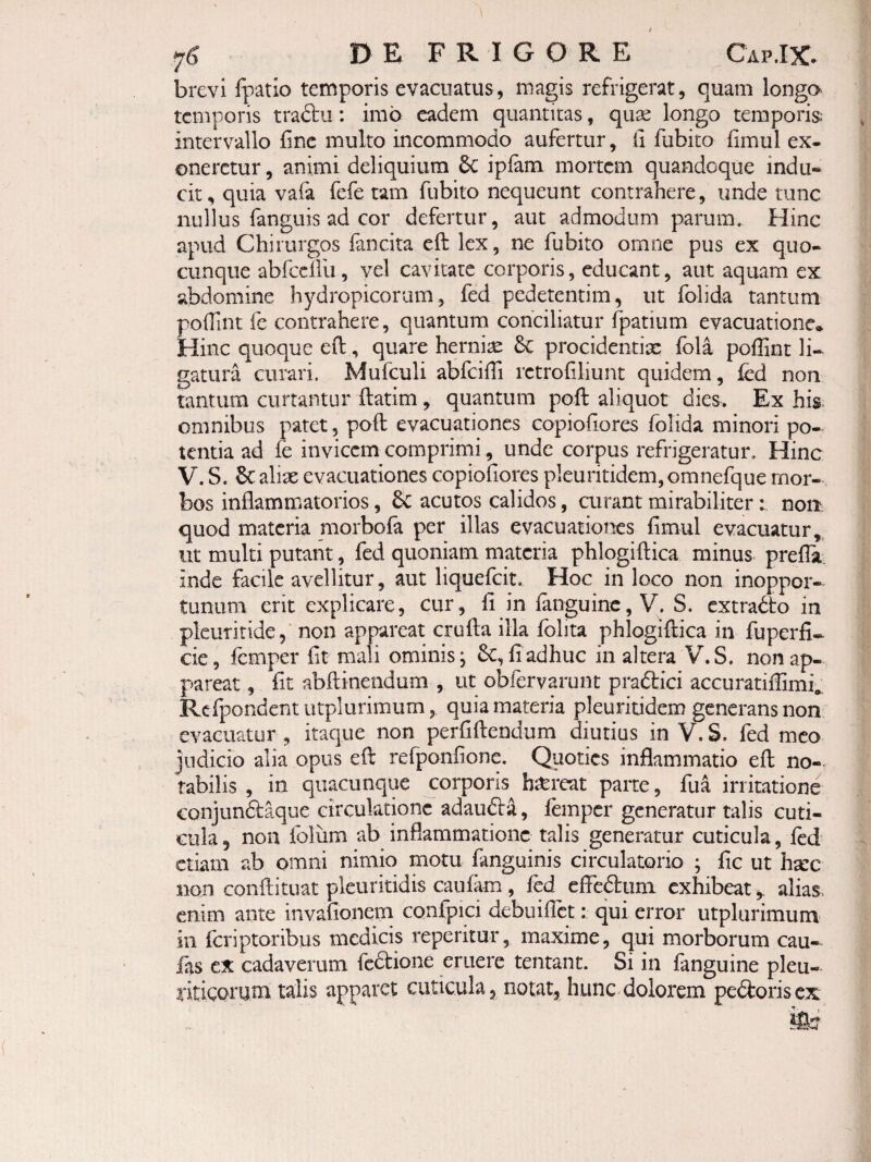 DE FRIGORE Cap.IX. brevi fpatio temporis evacuatus, magis refrigerat, quam longa temporis traftu: imo eadem quantitas, quse longo temporis; intervallo fine multo incommodo aufertur, fi fubito fimul ex¬ oneretur , animi deliquium 6c iplam mortem quandoque indu¬ cit , quia vafa fefe tam fubito nequeunt contrahere, unde tunc nullusTanguis ad cor defertur, aut admodum parum. Hinc apud Chirurgos fancita eft lex, ne fubito omne pus ex quo¬ cunque abfcdlii, yel cavitate corporis, educant, aut aquam ex abdomine hydropicorum, fed pedetentim, ut folida tantum pofTint fe contrahere , quantum conciliatur fpatium evacuatione* Hinc quoque efi;, quare hernise & procidentia: fola pofllnt li¬ gatura curari. Mufculi abfcifii rctrofiliunt quidem, fed non tantum curtantur ftatirn, quantum pofi: aliquot dies. Ex his- omnibus patet, poft evacuationes copiofiores folida minori po¬ tentia ad fc invicem comprimi, unde corpus refrigeratur. Hinc V. S. 6c alix evacuationes copiofiores pleuritidem, omnefque mor¬ bos inflammatorios, acutos calidos, curant mirabiliter: non quod materia morbofa per illas evacuationes fimul evacuatur,^ ut multi putant, fed quoniam materia phlogiftica minus prella. inde facile avellitur, aut liquefcit. Hoc in loco non inoppor¬ tunum erit explicare, cur, fi in fanguinc, V. S. extradto in plcuritide, non appareat crufta illa fblita phlogiftica in fuperfi- cie, femper fit mali ominis; fi adhuc in altera V.S. non ap¬ pareat , fit abftinendum , ut obfervarunt praftici accuratiflimfe Rcfpondentutplurimum, quia materia pleuritidem generans non evacuatur , itaque non perfiftendum diutius in V. S. fed meo judicio alia opus eft refponfione. Quoties inflammatio eft no-> tabilis , in quacunque corporis bxreat parte, ftia irritatione conjunftaque circulatione adaudba, femper generatur talis cuti¬ cula 5 non foliim ab inflammatione talis generatur cuticula, fed etiam ab omni nimio motu fanguinis circulatorio ; fic ut hxc non conftituat pkuritidis caufam, fed efFeaum exhibeat,. alias, enim ante invafionem confpici debuiflet: qui error utplurimum in feriptoribus medicis reperitur, maxime, qui morborum cau¬ las cx cadaverum feftione eruere tentanc. Si in fanguine pleu- riticpruni talis apparet cuticula, notat, hunc-dolorem pedoris cx
