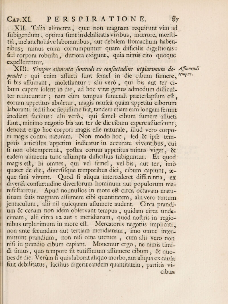 XII. Talia alimenta, qune non magnam requirunt vim ad fubigendiim , optima funt in debilitatis viribus, moerore, moelH- tia , melancholiave laborantibus, aut debikm ftomachum haben¬ tibus^ minus enim corrumpuntur quam difficilis digeftionis; fed corpora robuila, duriora exigunt, quia nimis cito quoque expellerentur* XI li. Tempus alimenta fumendi ex confuetudine^ ut plurimum de- Afumendi pendet : qui enim affiueti funt femel in die cibum fu mere, fi bis affiumant, moleftantur : alii vero , qui bis aut ter ci¬ bum capere folent in die, ad hoc vitae genus admodum difficul¬ ter reducuntur ; nam cum tempus fumendi practerlapfum eft, eorum appetitus aboletur, magis naufea quam appetitu ciborum laborant^ fed fi hoc fsepiffime fiat, tandem etiam eam longam ferunt inediam facilius: alii vero, qui femel cibum fumere affiueti flint, minimo negotio bis aut ter de die cibum capere aflliefcunt; denotat ergo hoc corpori magis elle naturale, illud vero corpo¬ ri magis contra naturam. Non modo hoc , fed &: ipfe tem-* poris articulus appetitu indicatur in accurate viventibus, cui fi non obtemperent, poftea eorum appetitus minus viget, 6c eadem alimenta tunc affiumpta difficilius fubiguntur. Et quod magis eft, hi omnes, qui vel femel, vel bis, aut ter, imo quater de die, diverfifque temporibus diei, cibum capiunt, ae¬ que fani vivunt. Qiiod fi aliqua intercederet differentia, ex diverfa confuetudine diverfbrum hominum aut populorum ma- nifeftaretur. Apud nonnullos in more eft circa o&avam matu¬ tinam fatis magnam affiumere cibi quantitatem, alii vero tantum jentaculum, alii nil quicquam allnmere audent. Circa prandi¬ um & cenam non idem obfervant tempus , quidam circa unde¬ cimam, alii circa I2 aut i meridianam, quod noftris in regio¬ nibus utplurimum in more eft. Mercatores negotiis implicati, non ante fecundam aut tertiam meridianam, imo omne inter¬ mittunt prandium, non nili cena utentes , cum alii vero non nili in prandio cibum capiant. Monemur ergo , ne nimis timi¬ di limus, quo tempore iit tutiffimum affiumere cibum , & quo¬ ties de die. Verum li quis laborat aliquo morbo, aut aliqua ex caufa' fuit debilitatus, facilius digerit eandem quantitatem , partitis vi¬ cibus