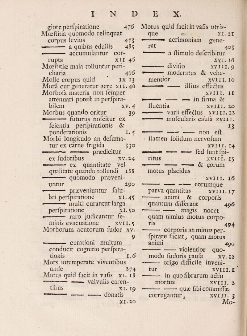 giore perfpiratione 47^ Moeilitia quomodo relinquat corpus levius 473 --- a quibas eduliis 485 * accumulantur cor¬ rupta X11 45 Mceliitiae mala tollantur peri- charia ^ Molle corpus quid ix 13 Mora cur generatur acre xi i. 46 Morbobi materia non femper attenuari potell: in perfpira- bilem xv. 4 Morbus quando oritur 39 -- futurus nofcitur ex fcientia perfpirationis ponderationis i. ^ Morbi longitudo an defuma- tur ex carne frigida 330 praedicitur ex fudoribus xv. 24 — ex quantitate vel qualitate quando tollendi iSS —--- quomodo proveni¬ untur 290  ' - proveniuntur falu- bri perfpiratione ^ r • 45' a.-- rnulti curantur larga perfpiratione xi. 5:0 • -— raro judicantur fe¬ minis evacuatione xvri. ^ Morborum acutorum fudor xv. 9 curationi multum conducit cognitio perfpira¬ tionis i.<5 Mors intemperate viventibus unde 274 Motus quid facit in vafis xi. iS -^_ valvulis caren¬ tibus XI. 19 XI. 20 Motus quid facit in vafis iitris- que XI. 21 • acrimoniam gene¬ rat 401 a flimulo defcribitiir xyi. i6 —— divifio XVIII. 9 moderatus Sc vehe- mentior XVI I I. IO — illius efledus XVIII. II • •—in iirma &c fluentia XVIII. 20 varii eiTedus xvi 11.12 mufcularis caufa xviii. 13 - *— - non efl flamen folidum nervofum XVII r. 14 *“ fed funtfpi- ritus XVIII. 15 - ^ ^orum motus placidus XVIII. 16 - — — eorumque parva quantitas xviii. 17 — ■ animi 6c corporis quantum diiFerant 496 -magis nocet quam nimius motus corpo¬ ris 49^ - corporis an minus per- fpirare faciat, quam motus animi 490 --violentior quo¬ modo fu doris caufa xv. 12 - origo difficile inveni¬ tur XVIII. I - in quo fibrarum adio mortua xviii. 2 -quce fibi commiffas corrugantur ^ xv 111. g Mo«