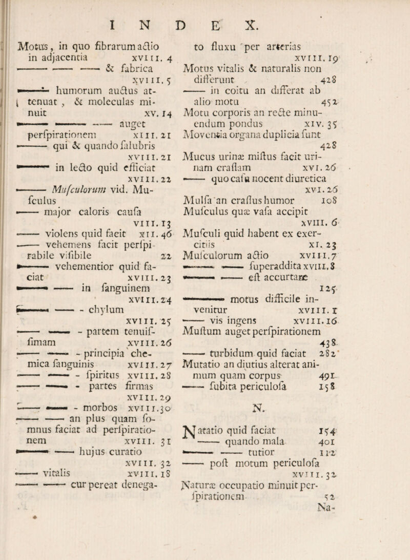 Alotu:s, in quo fibrarum adio in adjacentia xviii. 4 ■■ -- — & fabrica xviii. 5 ■ humorum audus at- { tenuat , ik moleculas mi* nuit XV. 14 —■ —-— auget perfpirationem x 11 r. 11 •- qui quando fiilubris XVIII. 21 ■ in ledo quid efficiat XVIII.22 Mu [culorum vid. Mu- fculus — major caloris caufa VIII. 13 — violens quid facit xii. 46 vehemens facit perlpi- rabile vifibile 22 - vehementior quid fa¬ ciat XVIII. 23 — ■- - in fanguinem XVIII. 24 XVIII. 2^ , partem tenuif- fimam xviii.2(5 '»- — » principia' che- mica fimguinis xviii. 27 •- — - fpiritus XVIII, 2S ;—r * - partes firmas XVIII. 29 r *■■■■■ - morbos xvi 11.30 - an plus quam fo- mnus faciat ad perfpirario- nem xviii. 31 ■ -- hujus curatio XVIII. 32 •——viralis XVIII. iS --cur pereat denega¬ to fluxu 'per arterias XVIII. 19 Motus vitalis & naturalis non difierunt 42 S - in coitu an differat ab alio motu 452.- Motu corporis an rede minu¬ endum pondus XIV. 35 Moventia organa duplicia funt 428 Mucus urinie miflus facit uri¬ nam cra fiam XVI. 26 —- quo cafu nocent diuretica XVI. 26 Alulfiran crafius humor 108 Mufculus quse vafa accipit XVIII. 6' Alufituli quid habent ex exer¬ citiis XI. 2g Mufculorum adio xviii.7 — - fuperadditaxviii.8 — eft accurtarc 12f .. motus difficile in¬ venitur xviii.r -- vis ingens xviii.i6 Mufium auget perfpirationem 43 S -turbidum quid faciat 282* Mutatio an diutius alterat ani- s mum quam corpus^ 491- —- fubita periculofa 15 S N. N atatio quid faciat 1(5:4 - quando mala 401 ■■ -- tutior irr - pofi motum periculofa xvJii. 32 JVaturx occupatio minuit per¬ fpirationem >2 rsa-