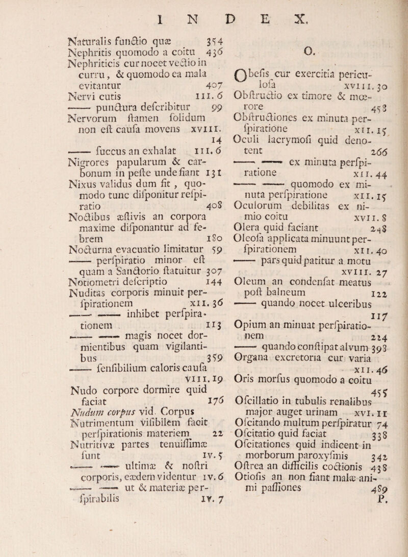 Nervi cutis Naturalis fundio qux ^ 3')4 Nephritis quomodo a coitu 436 Nephriticis cur nocet vedio in curru, & quomodo ea mala evitantur 407 III.6 - pundura defcribitur 99 Nervorum ftamen folidum non ell caufa movens xviii. 14 - fuccus an exhalat 111. 6 Nigrores papularum 6c car¬ bonum in pelle unde liant 131 Nixus validus dum fit , quo¬ modo tunc difponitur refpi- ratio 40S Nodibus xdivis an corpora maxime difponantur ad fe¬ brem iSo Nodurna evacuatio limitatur 59 - perfpiratio minor e 11 quam a Sandorio llatuitur 307 Nonometri defcriptio i44 Nuditas corporis minuit per- fpirationem xii. 36 -- — inhibet perfpira* tionem 113 O, — magis nocet dor¬ mientibus quam vigilanti¬ bus 3^9 - feiifibilium caloris caufa VIII. 19 Nudo corpore dormire quid faciat ■ I7d Nudum corpus vid. Corpus Nutrimentum vifibilcm facit perfpirationis materiem 22 Nutritivas partes tenuiffimee funt IV. ultinix & no (Iri corporis, exdem videntur 1 v. 6 — ut & materias pe r- fpirabilis ly. 7 Qbefis cur exercitia pericu- iofa XVIII, 30 Obflrudio ex timore & mce- rore _ 453 Obitrudiones ex minuta per- fpiratione xir. Oculi iacrymoh quid deno¬ tent 2(56 -- — ex minuta perfpi- ratione x 11.44 —— - quomodo ex mi¬ nuta peiTpiratione xi1. Oculorum debilitas ex ni¬ mio coitu XVII. S Olera quid faciant 248 Oleofa applicata minuunt per- fpirationem xii.40 -- pars quid patitur a motu XVIII. 27 Oleum an condenlat meatus poli balneum 122 -quando nocet ulceribus 117 Opium an minuat perfpiratio- nem 224 —- quando condipat alvum 393 Organa excretoria cur varia XII. 46 Oris morfus quomodo a coitu 455 Ofcillatio in tubulis renalibus major auget urinam xvi» ir Ofcitando multum perlpiratur 74 ‘ Ofcitatio quid faciat 338 Ofcitationes quid indicent in morborum paroxyfmis 342 Odrea an difficilis codionis 438 Otiofis an non fiant malas ani¬ mi pafiiones 4 89 P.