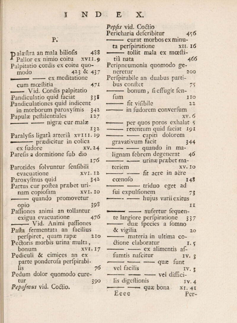 p; Palxflra an mala biliofis 438 Pallor ex nimio coitu xvii.9 Palpitatio cordis ex coitu quo¬ modo 4x3 437 --- -ex meditatione cum moeftitia ^ 47^ — Vid. Cordis palpitatio Pandiculatio quid faciat ^38 Pandiculationes quid indicent in morborum paroxylmis 342^ Papulx peftilentiales 1x7 --- - nigrx cur malx 131 Paralyfis ligata arteria xviii. 19 --prxdicitur in colica ex fudore xv. 24 Parefis a dormitione fub dio 176 Parotides folvuntur fenfibili evacuatione xvi. 12 Paroxyfmus quid _ 342- Partus cur poftea praebet uri¬ nam copiofam xvi. lo -- quando promovetur ^io 39S Pa mones animi an tollantur exigua evacuatione 476 -—^— Vid. Animi pafliones Pafta fermentata an facilius perfpiret, quam rapse 210 Pedoris morbis urina multa, bonum xvi. 17 Pediculi & cimices an ex parte ponderofa perfpirabi- lis 7<5 Pedum dolor quomodo cure¬ tur 390 Pepajmus vid. Codio. Vepfts vid. Codio Pericharia deferibitur 456 curat morbos ex minu¬ ta perfpiratione xii. 16 • ■ tollit mala ex moefli- tia nata ' 4^6 Peripneumonia quomodo ge¬ neretur 200 Perfpirabile an duabus parti¬ bus condet 75 bonum, fi effugit fen- fum iio -— fit vifibile 22 ■ —' ■ in fudorem converfum XV. 6 ■ - per quos poros exhalat 5 - retentum quid faciat 191 -capiti dolorem gravativum facit 344 ■ --quando in ma¬ lignam febrem degenerat 46 -- urina; praebet ma¬ teriem XV. IO •' ' - fit acre in aere coenofo 148 -- — - triduo eget ad fui expulfionem 73 — -- hujus varii exitus II »■■■■■'  •— aufertur fequen- te largiore perfpiratione 337 ■ duae fpecies a fomno & vigilia 20 — ■■ '■ materia in ultima co- dione elaboratur i. % - - ex alimentis af- fumtis nafeitur iv. 3 --quse funt vel fiicilis IV. t -- - -vel diffici¬ lis digefiionis IV.4 ■ -— quse bona xi. 41 Eeee Per-