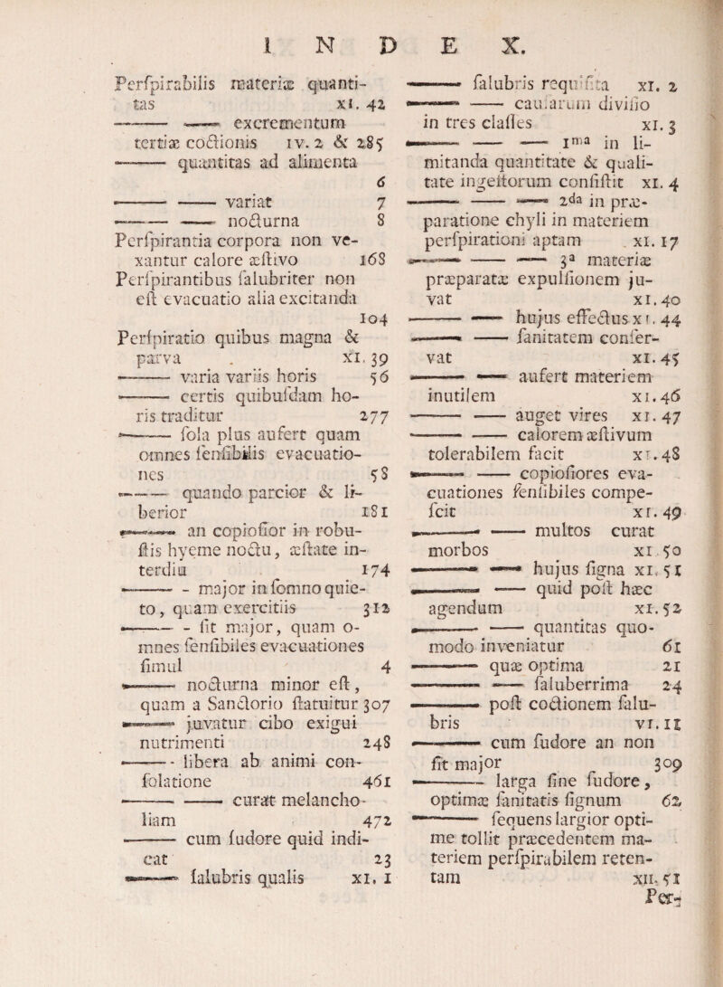 Ferfpirabiiis itiateriie quanti¬ tas XI. 42 -- excrementum tcrtise codionis iv. 2 6c 2.85 -- quantitas ad alimenta 6 ,—- -variat 7 ---- nodurna 8 Perfpirantia corpora non ve¬ xantur calore ^eftivo 168 Perlpirantibus falubrirer non eft evacuatio alia excitanda 104 Pcrfpiratio quibus magna & parva . xi. 39 ——- varia variis horis 56 -—— certis quibufdam ho¬ ris traditur 277 —■— fola pius aufert quam omnes feniibMis evacuatio¬ nes 5^8 ..—quando parcior & li¬ berior 181 an copiollor in robu- llis hyerne nodu, sdfate in- terdiu I74 —-- - major in fomno quie¬ to, quam exercitiis 312 --- fit major, quam o- mnes fenlibiles evacuationes fimul 4 -—• nodurna minor efl:, quam a Sandorio datuitur 307 juvatur cibo exigui nutrimenti 248 ——— libera ab animi con- folatione 461 -- -- curat melancho¬ liam 472 -- cum (udore quid indi¬ cat 23 lalubris qualis xi, i ... falubris requJfta xi. 2 - camarum diviiio in tres clalles xi. 3 in li¬ mitanda quantitate 6c quali¬ tate ingeitorum confidit xi. 4 -- - xda in prae¬ paratione chyli in materiem perfpiradoni aptam , xi. 17 ga materiie praeparata: expulfionem ju¬ vat x 1.40 - — hujus efFedus x (. 44 -fanitatem conier- vat XI. 4^ - —— aufert materiem inutilem xi.46 - - auget vires xi.47 -calorem aefiivum tolerabilem facit XT.4S —“ - copiofiores eva¬ cuationes fenfibiles compe- feie X r. 49 -—* — multos curat morbos ^ xi^^o ——^ hujus figna xi,5t -—— quid polt haec agendum xi.52 ——- - quantitas quo¬ modo inveniatur 61 — quae optima 21 -—- --— faluberrima 24 ——— pod codionem falu¬ bris VT.It ■ — cum fudore an non fit major 309 -— larga fine fudore, optimae fanitatis fignum 6z --- fequens largior opti¬ me tollit procedentem ma- . teriem perfpirabilem reten¬ tam xii- 5'I