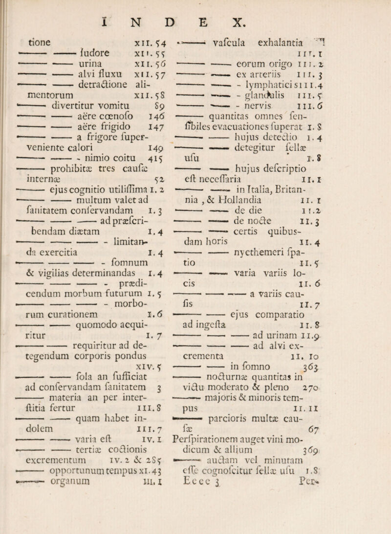 tione xir. <>4 - -ludore - -- urina xii. 56 -alvi fluxu XII. 57 -detradione ali¬ mentorum XII.sS - divertitur vomitu S9 ■—--aere coenofo 146 -- - aere frigido 147 -a frigore fuper- veniente calori 149 -nimio coitu 415 - prohibita: tres cauflc internce - ejus cognitio utiliflimai.2 -—— multum valet ad fanitatem coniervandam i. 3 -ad prsefcri- bendam diaetam 1.4 -limitan¬ da exercitia 1.4 - fomnum & vigilias determinandas 1.4 praedi¬ cendum morbum futurum i. 5 - - -- - morbo¬ rum curationem 1.6 -quomodo acqui¬ ritur i. 7 requiritur ad de¬ tegendum corporis pondus XIV. ^ fola an fufliciat ad confervandam fanitatem 3 - materia an per inter- ftitia fertur 111.8 -quam habet in¬ dolem II 1.7 -- varia eft iv. i - - tertiae codionis excrementum iv. 2 6: 28^ - opportunum tempus XI, 43 --- vafcula exhalantia ' 'I IIT. T -- eorum origo 111. 2 -ex arteriis 111. 3 -- --- lymphaticisi 11.4 -- — - glan(>alis iii.^ - —-nervis 111.6 —;— quantitas omnes fen- fibrles evacuationes fuperat i. S -- - hujus detcdio 1.4 --- —- detegitur fellse ufu ’ r. 8 - — hujus defcriptio eft nece flari a ii.i —— - in Ttalia, Britan¬ nia Hollandia II. r --de die 11.2 -, —— de node 11.3 -- -- certis quibus¬ dam horis II. 4 -nycthemeri fpa- tio II. 4 -- ~ varia variis lo¬ cis II. 6 ---variis cau- fis II. 7 —-ejus comparatio ad ingefta 11.8 --ad urinam 11.9 -ad alvi ex¬ ii» lo in fomno 363^ crementa ' nodurnse quantitas in vidu moderato pleno 270 -— majoris & minoris tem¬ pus II. II ■ parcioris multx cau- fe 67 Perfpirationem auget vini mo¬ dicum & allium 369 --- audam vel minutam cfTe cosnofcitur felix ufu i.S: