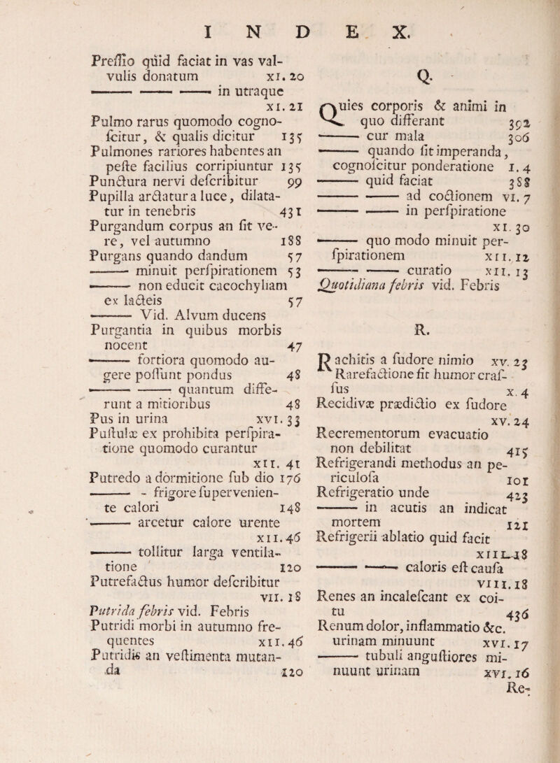 <1 Preffio quid faciat in vas val¬ vulis donatum XI. 20 *.. ~ — in utraque XI. 21 Pulmo rarus quomodo cogno- fcitur, & qualis dicitur 13^ Pulmones rariores habentes an pefte facilius corripiuntur 13^ Pundura nervi defcribitur 99 Pupilla ardatura luce, dilata¬ tur in tenebris 431 Purgandum corpus an fit ve¬ re, vei autumno 188 Purgans quando dandum 57 —— minuit perfpirationem 53 —- non educit cacochyliam ex ladeis 57 ——- Vid. Alvum ducens Purgantia in quibus morbis nocent 47 -- fortiora quomodo au¬ gere pofliint pondus 48 •——-- quantum diffe¬ runt a mitioribus 48 Pus in urina xvi.33 Puiiulx ex prohibita perfpira- tione quomodo curantur xir. 4t Putredo a dormitione fub dio 176 i-- - frigore fu per venien¬ te calori 148 -- arcetur calore urente XII. 45 --tollitur larga ventila¬ tione ' 120 Putrefidus humor defcribitur VII. iS Putrida febris vid. Febris Putridi morbi in autumno fre¬ quentes XII. 4^ Potridk an vefiimenta mutan¬ da IIQ Quies corporis animi in quo differant 392 •- cur mala 306 -- quando fit imperanda, cognolcitur ponderatione 1.4 - quid faciat 388 -ad codionem vi. 7 - ' .— in perfpiratione XI. 30 ... quo modo minuit per¬ fpirationem xri.12 - curatio xii. 13 Quotidiana febris vid. Febris R. J^achids a fudore nimio xv. 23 ^ Rarefadione fir humor craf- di s X, 4 Recidi vx prsedi dio ex fudore XV. 24 Recrementorum evacuatio non debilitat 41^ Refrigerandi methodus an pe- riculofa loi Refrigeratio unde 4^3 - in acutis an indicat mortem Refrigerii ablatio quid facit XIIL^S caloris eflcaufa VIII.is Renes an incalefcant ex coi- Renum dolor, inflammatio 6cc. urinam minuunt xvr.17 - tubuli anguftiores mi¬ nuunt urinam xvi, 16 Re-