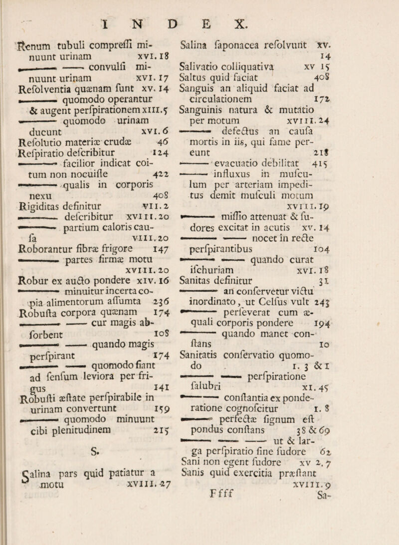 'Itonum tubuli comprefli mi¬ nuunt urinam ^ xyi.iS _ convulli mi¬ nuunt urinam xv i. 17 Refolventia quasnam funt xv. 14 .1, quomodo operantur & augent perfpirationemxiri.^ •-- quomodo urinam ducunt XVI. 6 Refolutio materix'crudae 4^ Refpiratio defcribitur 114 — -— facilior indicat coi¬ tum non nocuifle 422 ..^qualis in corporis nexu 408 Rigiditas definitur VII.2 ---defcribitur xvi 11.20 — partium caloris cau- fa VIII, 20 Roborantur fibrx frigore 147 — .. partes firmx motu XVIII. 20 Robur ex audo pondere xiv. 16  ■ minuitur incerta co- 'pia alimentorum aflumta 236 -Robufta corpora quxnam 174 — > -cur magis ab- forbcnt loS . quando magis perfpirant 174 ■— —. quomodo fiant ad fenfum leviora per fri¬ gus 141 Robufti xftate perfpirabile in urinam convertunt 159 quomodo minuunt cibi plenitudinem 215 S. Calina pars quid patiatur a motu XVIII.-27 Salina faponacea refolvurit xv. 14 Salivatio coliiquativa xv 15; Saltus quid faciat ' 40^ Sanguis an aliquid faciat ad circulationem 172- Sanguinis natura & mutatio permotum xvi 11.24 —defedus an caufa mortis in iis, qui fame per¬ eunt 21S --^evacuatio debilitat 415 influxus in mufcu- lum per arteriam impedi¬ tus aemit mufculi motum XVI II. 19 ■ - miflio attenuat & fu- dores excitat in acutis xv. 14 —- — nocet in rede perfpirantibus 104 --- —.. quando curat ifchuriam xvi. 18 Sanitas definitur 31 — .. an confervetur vi du inordinato, mt Celfus vult 243 perleverat cum x- quali corporis pondere 194 quando manet con¬ flans lo Sanitatis confervatio quomo¬ do I. 3 &i perfpiratione falubri xi.45 •-— conflantia ex ponde¬ ratione cognofcitur i. 8 ^ perfedx fignum eft pondus conflans 38&d9 —— ut & lar¬ ga perfpiratio fine fudore 6z Sani non egent fudore xv 2.7 Sanis quid exercitia prxflant XVIII.‘9 Sa- Ffff