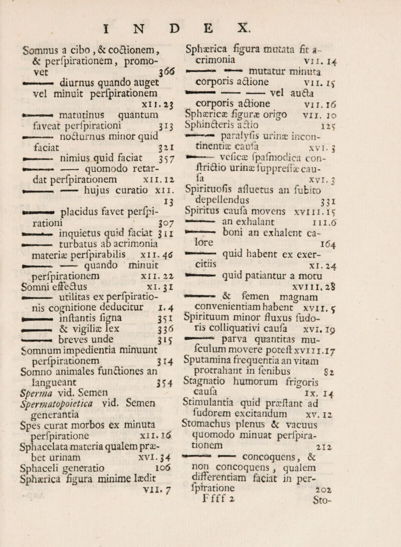 Somnus a cibo , & codionem, & perfpirationem, promo¬ vet 3 <5(5 — diurnus quando auget vel minuit perfpirationem XII. 23 ——• matutinus quantum faveat perfpirationi 313 - nodurnus minor quid faciat ^ 321 — nimius quid faciat 357 —^ - quomodo retar¬ dat perfpirationem x 11.12 — - hujus curatio xii. 13 placidus favet perlpi- rationi 307 ^ inquietus quid faciat 311 turbatus ab acrimonia materise perfpirabiiis x 11. . - quando minuit perfpirationem x 11. 22 Somni efFedus x i. 31 — I M Utilitas cx perfpiratio- nis cognitione deducitur i. 4 inflantis ligna 351 & vigilia: lex 336 breves unde 31 ^ N D E X. Sphaerica figura mutata fit a- crimonia v 11.14 *“ ■' mutatur minuta corporis adione vii. --vel au da corporis adione vii.i6 Sphaerica: ligune origo vii. 10 Sphinderis a dio i — paralyfis urina: incon¬ tinentia: caufa XVI. 3 vclicce rpafmodica con- dridio urina: fupprelTae cau- fa XVI. 3 Spirituolis afluetus an fubito depellendus 331 Spiritus caufa movens xvi 11. i  an exhalant 111.6 ■ boni an exhalent ca¬ lore 164 quid habent ex exer¬ citiis _ _ XI. 24 quid patiantur a motu xviii^zS & femen magnam Somnum impedientia minuunt perfpirationem 314 Somno animales fundiones an langueant 3 H Sperina vid. Semen Sperwatopoietica vid. Semen generantia Spes curat morbos ex minuta perfpiratione x11. i(5 Sphacelata materia qualem prae¬ bet urinam XVI. 34 Sphaceli generatio 106 Sphserica figura minime laedit VII. 7 convenientiam habent xvii. 5^ Spirituum minor duxus fudo- ris colliquativi caufa xvi, 19 ... parva quantitas mu- fculummovere potell:xviii.i7 Sputamina frequentia an vitam protrahant in fenibus 82 Stagnatio humorum frigoris caufa _ ^ IX. 14 Stimulantia quid prccflant ad fudorem excitandum xv. 12 Stomachus plenus vacuus quomodo minuat perfpira- donem ziz concoquens, & non concoquens, qualem differendam faciat in per- fpiratione 202