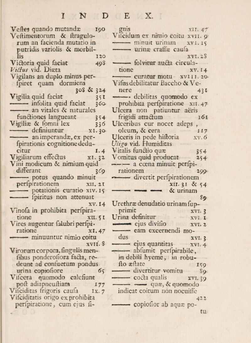 Vertes quando mutandx 190 Veftimentorum & flragulo- rum an facienda mutatio in putridis variolis morbil¬ lis 120 Vidoria quid faciat 493 ViBus vid. Dixta Vigilans an duplo minus pcr- Ipiret quam dormiens 30S & 324 Vigilia quid faciat 351 --infolita quid faciat 3^0- — ■ ■ ■ • an vitales & naturales fundiones langueant 3^4 Vigilix 6c fomni lex 336 - definiuntur xi.30 - animperandx, ex per- fpirationis cognitione dedu¬ citur 1.4 Vigiliarum efFedus xi. 32 Vini modicum & nimium quid difierant iCg ■ ■ potus quando minuit perfpirationem xii* 21 -- potationis curatio xiv. 15 - .. fpiritus non attenuat XV. 14 Vinofa in prohibita perfpira- tione XII. % r V^ires augentur falubri perfpi • ratione xi.47 minuuntur nimio coitu XVII. 8 Viliorum corpora, finguiis men- fiibus ponderoliora fada, re¬ deunt ad confuetum pondus urina copiofiore 6% Vifcera quomodo calefiunt poft adiapneurtiam 17j Vifciditas frigoris caufa ix. 7 Vifciditatis origo ex prohibita perlpiratione, cum ejus fi- gnis xn. 47' Vifciduin ex nimio coitu xvii. - minuit urinam xvi. 15 - urinoe craliic caufa XVI. 2S - folvitur auda circula¬ tione XV. 14 --curatur motu xvi11. 20- Vifus debilitatur Baccho (St Ve¬ nere 431 —— debilitas quomodo ex prohibita perfpirationc xii.47 Ulcera non patiuntur aeris frigidi attadum i6i Ulceribus cur nocet adeps , oleum, cera 117 Ulceris in pede hirtoria xv. 6 Uligo vid. Humiditas Vitalis fundio qu^ 354 Vomitus quid producat 254 ►—— a coena minuit. perfj)i- rationem 299- divertit perlpirationem XII. 31 & ^4 ^ urinam 89 Urethra: denudatio urinam fup- primit xvi. 3 Urina definitur xvi. i ejus divifio xvi. 2 eam excernendi mo¬ dus ^ XVI. 3> - ejus quantitas xvi. 4 - abfumit perfpirabile, in debili hyeme, in robu- fio xrtate I c^p - divertitur vomitu Sp- - coda qualis xvi. 39 - _ quae, & quomodo indicat coitum non nocuilFe 4-2 copiofior ab aqux po¬ tu