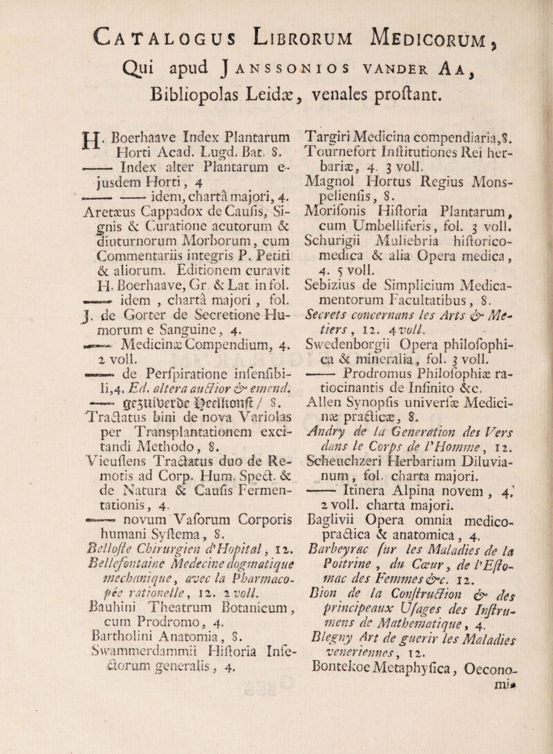 Catalogus Librorum Medicorum, Qiii apud Janssonios vakder Aa, Bibliopolas Leidx, venales prodant. T-T. Boerhaave Inxlex Plantarum Horti Acad, Lugd. Bat. S. —— Index alter Plantarum e- jusdem Horti, 4 —- -—- idem, charta majori, 4- Aretacus Cappadox de Caufis, Si¬ gnis & Curatione acutorum 6c diuturnorum Morborum, cum Commentariis integris P. Petiti & aliorum. Editionem curavit 1-]* Boerhaave, Gr & Lat in foi. » idem , charta majori , fol. J. de Gorter de Secretione Hu¬ morum e Sanguine, 4. Medicince Compendium, 4. z voll. de Peripiratione infenfibi- ii,4. Eri. altera auSltor ^ emcnd, ifedltonfls* Tranatus bini de nova Variolas per Transplantationem exci¬ tandi Methodo, 8. VieuBens Traciatus duo de Re¬ motis ad Corp. Hum. Spetl. & de Natura & Caufis Fermen- tationis, 4- novum'Vaforum Corporis humani Syflema, 8. Bellqfie Chirurgien d'Hophal, iz, Beiiefiutalne Medeclne dogrjiatique mechrmique ^ eroec la Pharmaco- pee ratknelle, iz. z volL Bauhini Theatrum Botanicum, cum Prodromo, 4. Bartholini Anatomia, S. Swammerdammii Hiftoria Infe- dtorum generalis, 4. Targiri Medicina compendiaria,^. Tournefort Inditutiones Rei her¬ bante, 4. 3 voll. Magnoi Hortus Regius Adons- pelienlis, 8. Morifonis HiBoria Plantarum, cum Umbelliteris, fol. 3 voll. Schurigii Muliebria hiftorico- medica & alia Opera medica, 4. 5 voll. Sebizius de Simplicium Medica¬ mentorum Facultatibus, S. Secrets concernaris les Arts Me^ tiers, 12. ^vulL Swedenborgii Opera philofophi- ca & mineralia, fol. 3 voll. -- Prodromus Philofophix ra- tiocinantis de Infinito &c. Allen Synoplis univerfce Medici- nx pradicte, 8. Andry de la Gener at ion des Vers dans le Corps de PHornme ^ 12. Scheuchzeri Herbarium Diluvia- num , fol. charta majori. •—— Itinera Alpina novem , 2 voll. charta majori. Baglivii Opera omnia medico- pradica anatomica, 4. Barbeyrac fur les Maladies de la Poitrine , du Ccetir, de PEfio^ macdesFemmesd^c. 12. Bion de la Conjiru&ton des principeaux U/ages des Infiru^ mens de Mathematique, 4. Blegny Art de guerir les Maladies veneriennes, \z. Bontekoe Aletaphyfica, Oecono- mii»