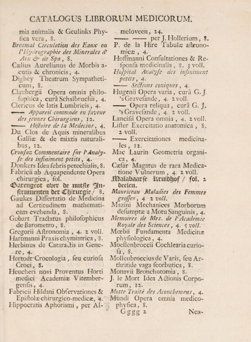 mia animalis & Geulinks Phy- lica vera, 8. hresmal Circulntlon des Eaux ou , rEydrographie des Minerales d' Atx de Spa , 8. Coilius Aurelianus de Morbis a- curis vlk chronicis, 4. Digbey Theatrum Sympatheti¬ cum, 8. Claubergii Opera omnia philo- fophica, cura Schalbruchii, 4. Ciencus de latis Lumbricis, 4. —* Appareil commode en faveur des jeunes Chirurgiens, 12. -- tiifloire de la Medecine, 4. Du Cios de Aquis mineralibus GalliiE & de mixtis naturali¬ bus, 12. Croufaz Commentaire fiiv VAnaly- fe des infiniment petits, 4. Donkers Idea febris petechialis, 8. Fabricii ab Aquapendente Opera chirurgica, fol. <i3arcnscot oVicc de nutfle firumenten der Cif)irucgi'e/ 8. Gaukes DifTertatio de Medicina ad Certitudinem mathemati¬ cam evehenda, 8. Gobart Tradatus philofophicus de Barometro, 8. Gregorii Aftronomia , 4. 2 voli. Hartmanni Praxischymiatrica, 8. Herbilius de Cataradis in Gene¬ re, 4- Hertodt*Crocologia, feu curioki Croci, 8. Heucheri novi Proventus Horti medici Academiae Vitember- genfis, 4. Fabricii Hildani Obfervationes Epidolxchirurgico-medicae, 4. Hippocratis Aphorismi, per AI- . meloveen, 24, « —— per J. HoIIerium, 8. P. de la Hire Tabulae adrono- micae , 4. HofFmanni Confultationes & Re- fponfa medicinalia ,8.3 voll. Hofpital Analyje des infiniment petits, 4. -- Se Bion s coniqties , 4. Htigenii Opera varia, cura G.J’ ’s Gravefande, 4. a voll. - Opera reliqua , cura G. J. ’s Gravefande , 4. 2 voll. Lancifii Opera omnia , 4. zvoll. Lider Exercitatio anatomica , 8. 2 voll. — ■ Exercitationes medicina¬ les, 12. Mac Laurin Geometria organi¬ ca, 4. Cielar Magatus de rara Medica¬ tione Vulnerum , 4. 2 voll. .IIDalabaarfe itruidliof / foL 2 deden* Mauri ce au Mala di es des Femmes grqfjes, 4 2 voll. Mazini Mechanices Morborum defumptae a Motu Sanguinis, 4. Memoires de Mrs. de 1'Academie Royale des Sciences ,4.5 voll. Moebii Fundamenta Medicinas phyfiologica, 4. Moellenbroccii Cochlearia curio- fa, 8. Mollenbroccius de Varis, feu Ar¬ thritide vaga fcorbutica, 8. Alonavii Bronchotomia, 8. J. le Mort Idea Adionis Corp©^' rum, 12. Motte Fraite des Acouchemens, 4. Mundi Opera omnia medico- , phyfica, 8. Gggg z Nea-
