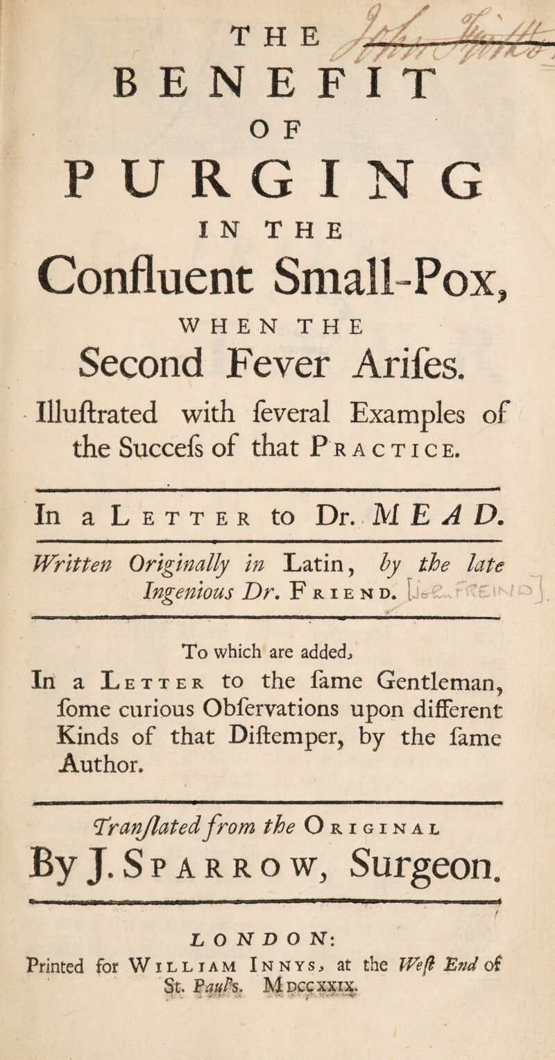 BENEFIT O F PURGING IN THE Confluent Small-Pox, WHEN THE Second Fever Arifes. Illuftrated with feveral Examples of the Succefs of that Practice, In a Letter to Dr. MEAD. Written Originally in Latin, by the late Ingenious Dr. Friend. [jo-2»f-tc J'j. To which are added^ In a Letter to the lame Gentleman^ fome curious Obfervations upon different Kinds of that Diftemper, by the fame Author. Tr(inflatedfrom the Original By J. S p a r r o w, Surgeon, >!■ * Mliwri ■» I iff niiimilllHI—a^BW I Jim q mriPBmJM / LONDON: Printed for William Innys, at the Weft End of St. Paul's. M DCCXXIX.