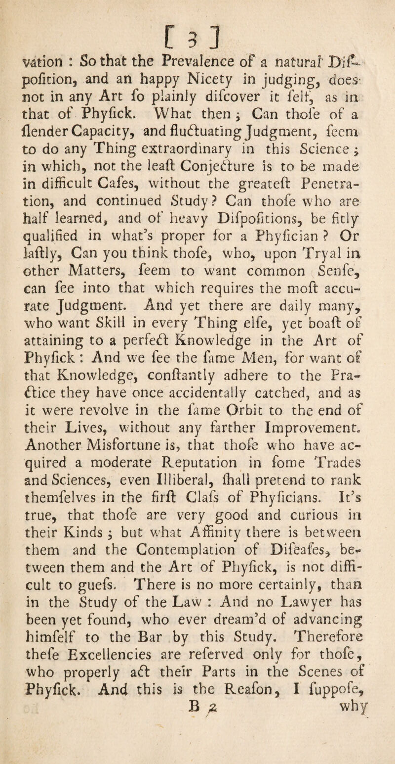 v&tion : So that the Prevalence of a natural' DifL pofition, and an happy Nicety in judging, does- not in any Art fo plainly dilcover it felt, as in that of Phyfick. What then ; Can thofe of a flender Capacity, and fluctuating Judgment, feeni to do any Thing extraordinary in this Science ; in which, not the leaft Conjecture is to be made in difficult Cafes, without the greateft Penetra¬ tion, and continued Study? Can thofe who are half learned* and of heavy Difpofitions, be fitly qualified in what’s proper for a Phyfician ? Or laftly, Can you think thofe, who, upon Tryal in other Matters, feem to want common Senfe, can fee into that which requires the moft accu¬ rate Judgment. And yet there are daily many, who want Skill in every Thing elfe, yet boafl: of attaining to a perfed Knowledge in the Art of Phyfick : And we fee the fame Men, for want of that Knowledge, conflantly adhere to the Fra- dice they have once accidentally catched, and as it were revolve in the fame Orbit to the end of their Lives, without any farther Improvement, Another Misfortune is, that thofe who have ac¬ quired a moderate Reputation in fome Trades and Sciences, even Illiberal, lhali pretend to rank themfelves in the firft Oafs of Phyficians. It’s true, that thofe are very good and curious in their Kinds ; but what Affinity there is between them and the Contemplation of Difeales, be> tween them and the Art of Phyfick, is not diffi¬ cult to guefs. There is no more certainly, than in the Study of the Law : And no Lawyer has been yet found, who ever dream’d of advancing himfelf to the Bar by this Study. Therefore thefe Excellencies are referved only for thofe, who properly ad their Parts in the Scenes of Phyfick. And this is the Reafon, I fuppofe, B £ why