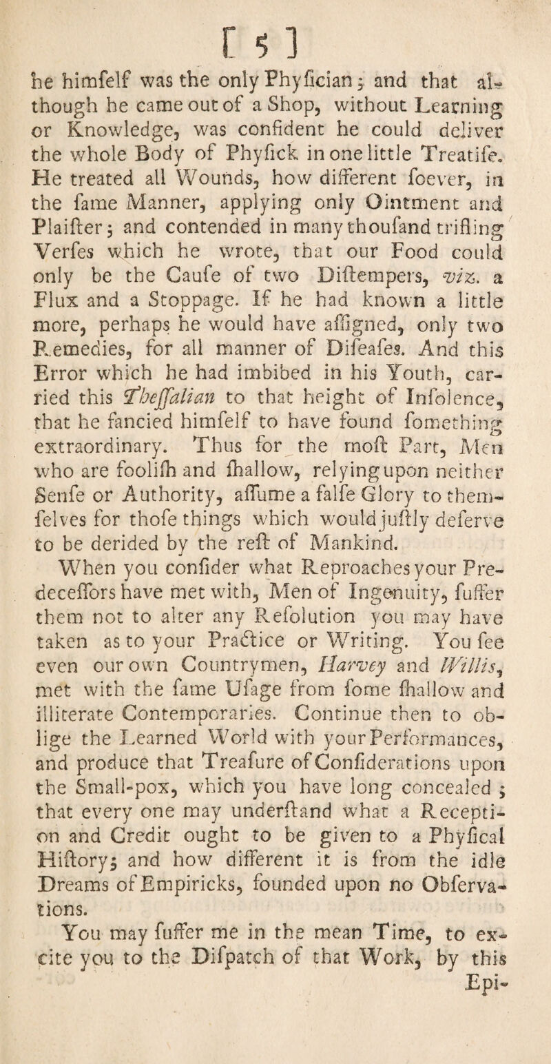 he himfelf was the only Fhyfician * and that ak though he came out of a Shop, without Learning or Knowledge, was confident he could deliver the whole Body of Phyfick in one little Treatife. He treated all Wounds, how different foever, in the fame Manner, applying only Ointment and Plaifter; and contended in many thoufand trifling Yerfes which he wrote, that our Food could only be the Gaufe of two Biftempers, viz. a Flux and a Stoppage. If he had known a little more, perhaps he would have affigned, only two F.,emedies, for all manner of Difeafes. And this Error which he had imbibed in his Youth, car¬ ried this tfbejjalian to that height of Infolence, that he fancied himfelf to have found fomethinp extraordinary. Thus for the moft Part, Men who are foolifh and (hallow, relying upon neither Senfe or Authority, aiTume a falfe Glory to them- felves for thofe things which would jifftly deferve to be derided by the reft of Mankind. When you confider what Reproaches your Pre- deceiTors have met with. Men of Ingenuity, fuller them not to alter any Refolution you may have taken as to your Practice or Writing. You fee even our own Countrymen, Harvey and Willis, met with the fame Bfage from fome (hallow and illiterate Contemporaries. Continue then to ob¬ lige the Learned World with your Performances, and produce that Treafure of Confiderations upon the Small-pox, which you have long concealed ; that every one may underftand what a Recepti¬ on and Credit ought to be given to a Phyfical Hiftorys and how different it is from the idle Dreams of Empiricks, founded upon no Obferva- tions. You may fuffer me in the mean Time, to ex¬ cite you to the Difpatch of that Work, by this Epi-