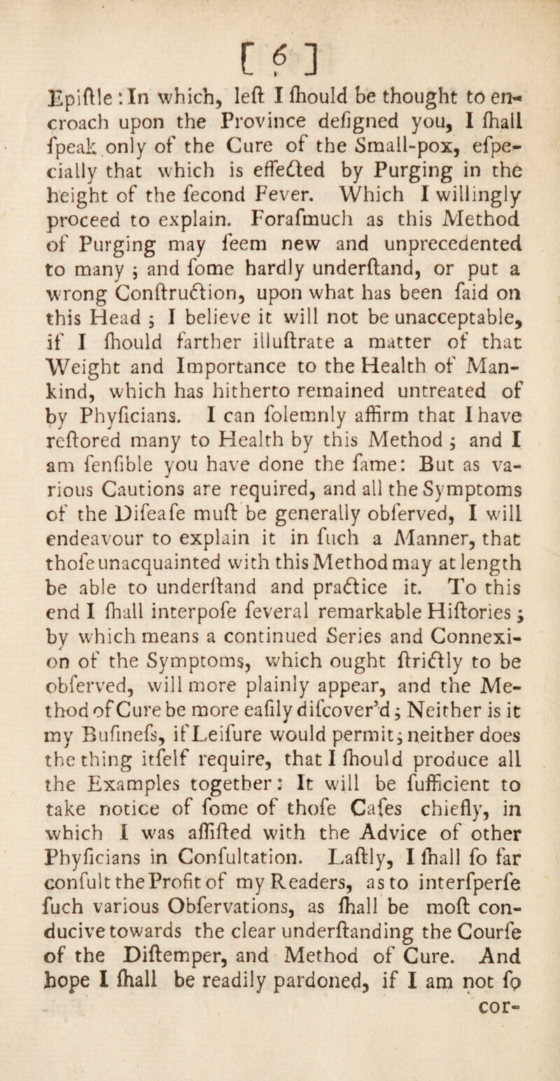 Epiftle :In which, left I fliould be thought to en¬ croach upon the Province defigned you, I fhall fpeak only of the Cure of the Small-pox, efpe^ daily that which is efledted by Purging in the height of the fecond Fever. Which I willingly proceed to explain. Forafmuch as this Method of Purging may feem new and unprecedented to many 5 and fome hardly underftand, or put a wrong Conftrudion, upon what has been faid on this Head ; I believe it will not be unacceptable, if I fhould farther illuftrate a matter of that Weight and Importance to the Health of Man¬ kind, which has hitherto remained untreated of by Phyficians. I can folemnly affirm that I have reftored many to Health by this Method ; and I am fenfible you have done the fame: But as va¬ rious Cautions are required, and all the Symptoms of the Difeafe muft be generally obferved, I will endeavour to explain it in fuch a Manner, that thofe unacquainted with this Method may at length be able to underftand and pradlice it. To this end I fhall interpofe feveral remarkable Hiftories; bv which means a continued Series and Connexi- on of the Symptoms, which ought ftridlly to be obferved, will more plainly appear, and the Me¬ thod of Cure be more eafily difcover’d; Neither is it my Bufinefs, ifLeifure would permit, neither does the thing itfelf require, thatlffiould produce all the Examples together: It will be fufficient to take notice of fome of thofe Cafes chiefly, in which I was affifted with the Advice of other Phyficians in Confultation. Laftly, I fhall fo far confult the Profit of my Readers, as to interfperfe fuch various Obfervations, as fhall be raoft con¬ ducive towards the clear underftanding the Courfe of the Diftemper, and Method of Cure. And hope I fhall be readily pardoned, if I am not fo cor-