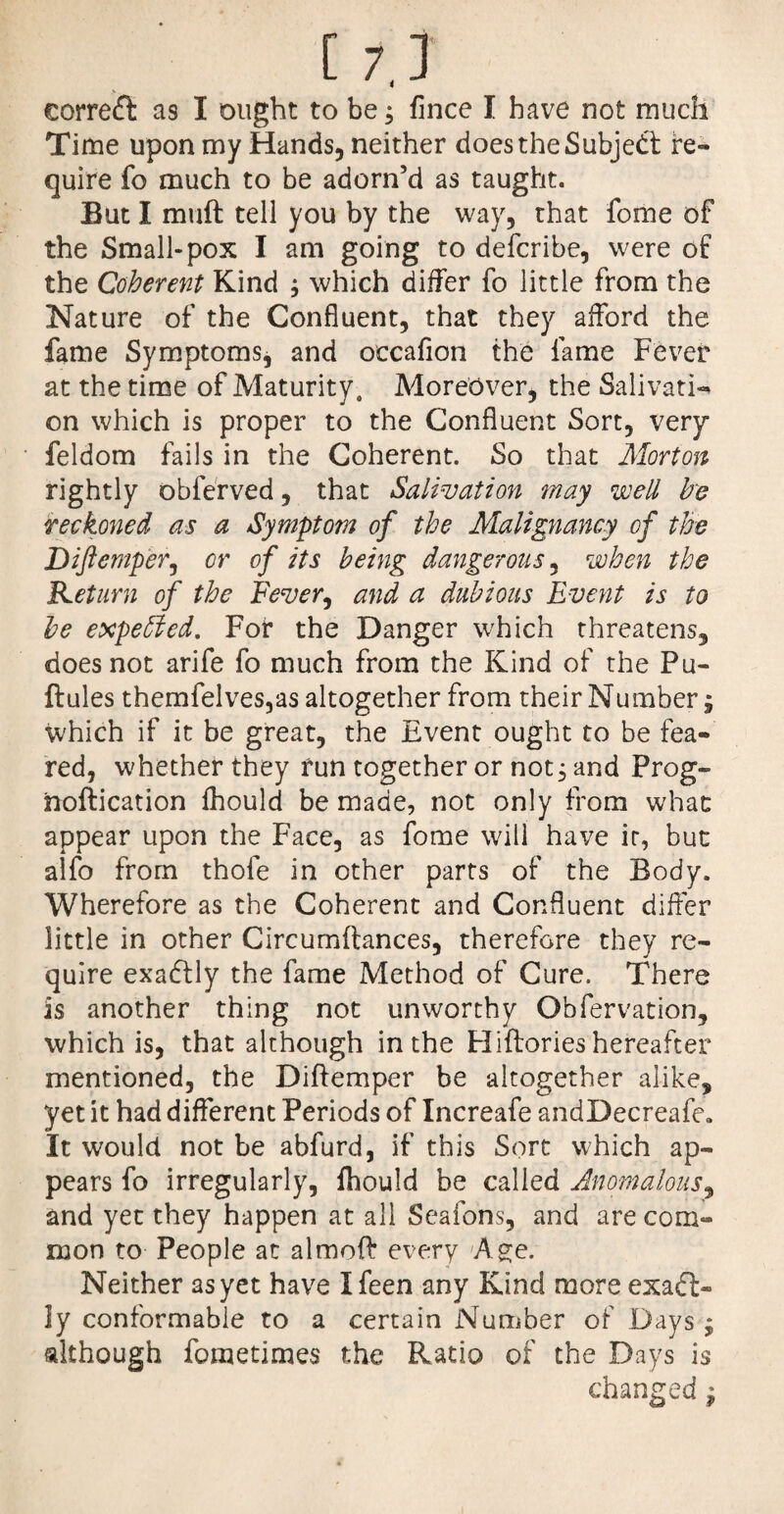 correct as I ought to be; flnce I have not much Time upon my Hands, neither does the Subject re¬ quire fo much to be adorn’d as taught. But I muft tell you by the way, that fome of the Small-pox I am going to defcribe, were of the Coherent Kind ; which differ fo little from the Nature of the Confluent, that they afford the fame Symptoms, and occaflon the fame Fever at the time of Maturity. Moreover, the Salivati¬ on which is proper to the Confluent Sort, very feldom fails in the Coherent. So that Morton rightly obferved, that Salivation may well he reckoned as a Symptom of the Malignancy of the Diftemper, or of its being dangerous, when the Return of the Fever, and a dubious Event is to he expeffied. For the Danger which threatens, does not arife fo much from the Kind of the Pu- ftules themfelves,as altogether from their Number, which if it be great, the Event ought to be fea¬ red, whether they run together or not, and Prog- hoftication fhould be made, not only from what appear upon the Face, as fome will have ir, but alfo from thofe in other parts of the Body. Wherefore as the Coherent and Confluent differ little in other Circumftances, therefore they re¬ quire exactly the fame Method of Cure. There is another thing not unworthy Obfervation, which is, that although in the FIiftories hereafter mentioned, the Diftemper be altogether alike, yet it had different Periods of Increafe andDecreafe. It would not be abfurd, if this Sort which ap¬ pears fo irregularly, ftiould be called Anomalous, and yet they happen at all Seafons, and are com¬ mon to People at almoft every Age. Neither as yet have Ifeen any Kind more exact¬ ly conformable to a certain Number of Days ; although fometimes the Ratio of the Days is changed ^