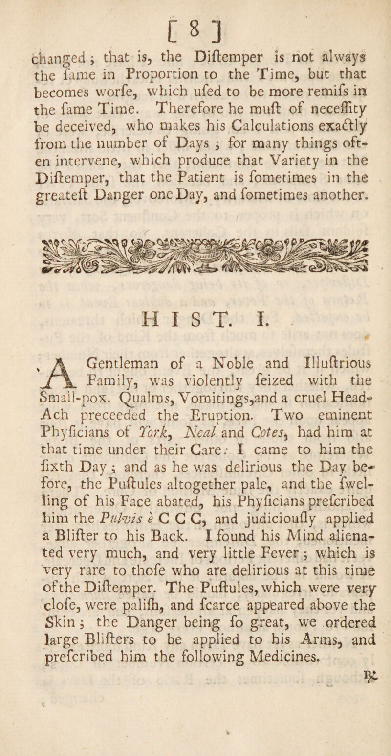 changed ; that is, the Diftemper is not always the fame in Proportion to the Time, but that becomes worfe, which ufed to be more remifs in the fame Time. Therefore he mud of neceftity be deceived, who makes his Calculations exa&ly from the number of Days , for many things oft¬ en intervene, which produce that Variety in the Diftemper, that the Patient is fometimes in the greateft Danger one Day, and fometimes another. HIST. I. Gentleman of a Noble and Illuftrious Family, was violently feized with the Small-pox. Qualms, Vomitings^and a cruel Head- Ach proceeded the Eruption. Two eminent Phyficians of York, Neal and Cotes, had him at that time under their Care: I came to him the fixth Day; and as he wras delirious the Day be-* fore, the Puftules altogether pale, and the fwel- ling of his Face abated, his Phyficians prefcribed him the Pulvis e C C C, and judicioufly applied a Blifter to his Back. I found his Mind aliena¬ ted very much, and very little Fever; which is very rare to thofe who are delirious at this time of the Diftemper. The Puftules, which were very clofe, wrere palifti, and fcarce appeared above the Skin ; the Danger being fo great, we ordered large Blifters to be applied to his Arms, and prefcribed him the following Medicines.