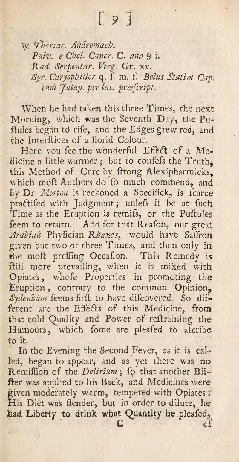 KL T'heriac. Andromach. * Pufa. e Chel. Cancr. C. ana 9 L Rad. Serpent ar. Virg. Gr. xv. Syr. Caryophillor q. f. m. f. Bolus Statim. Cap. cum Julap. per lat. prcdfcript. When he had taken this three Times, the next Morning, which was the Seventh Day, the Pu¬ llules began to rife, and the Edges grew red, and the Interlaces of a florid Colour. Here you fee the wonderful EfTeft of a Me¬ dicine a little warmer j but to confefs the Truth* this Method of Cure by llrong Alexipharmicks, which moll Authors do fo much commend, and by Dr. Morton is reckoned a Specifick, is fcarce pradtifed with Judgment, unlefs it be at fuch Time as the Eruption is remifs, or the Pullules feem to return. And for that Reafon, our great Arabian Phyflcian Rhazes, would have Saffron given but two or three Times, and then only in the mofl: preffing Occaflon. This Remedy is Hill more prevailing, when it is miked with Opiates, whofe Properties in promoting the Eruption, contrary to the common Opinion^ Sydenham feems firft to have difcovered. So dif¬ ferent are the Effedls of this Medicine, from that cold Quality and Power of rellraining the Humours, which fome are pleafed to afcribe to it. In the Evening the Second Fever, as it is cal* led, began to appear, and as yet there was no Remiflion cf the Delirium; fp that another Bli- fter was applied to his Back, and Medicines were given moderately warm, tempered with Opiates: His Diet was fiender, but in order to dilute, he had Liberty to drink what Quantity he pleafed, C of