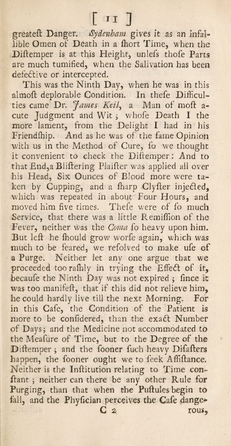 [ *1 ] greateft Danger. Sydenham gives it as an infal¬ lible Omen of Death in a fhort Time, when the Diftemper is at this Height, unleis thofe Parts are much tumified, when the Salivation has been defeftive or intercepted. This was the Ninth Day, when he was in this almoft deplorable Condition. In thefe Difficul¬ ties came Dr. James Keil, a Man of moft a- cute Judgment and Wit , whofe Death I the more lament, from the Delight I had in his Friendffiip. And as he was of the fame Opinion with us in the Method of Cure, fo we thought it convenient to check the Diftemper: And to that £nd,a Bliftering Pi aider was applied all over his Head, Six Ounces of Blood more were ta¬ ken by Cupping, and a fharp Clyfter inje&ed, which was repeated in about Four Hours, and moved him five times. Thefe were of fo much Service, that there was a little Remiffion of the Fever, neither was the Coma fo heavy upon him. But left he fhouid grow worfe again, which was much to be feared, we refolved to make ufe of a Purge. Neither let any one argue that we proceeded too raffily in trying the Effedl of it, becaufe the Ninth Day was not expired ; fince it was too manifeft, that if this did not relieve him, he could hardly live till the next Morning. For in this Cafe, the Condition of the Patient is more to be confidered, than the exadf Number of Days; and the Medicine not accommodated to the Meafure of Time, but to the Degree of the Diftemper ; and the fooner fuch heavy Difafters happen, the fooner ought we to feek Affiftance. Neither is the Inftitution relating to Time con- ftant 5 neither can there be any other Rule for Purging, than that when the Puftules begin to fall, and the Phyfician perceives the Cafe danger C 2 rous.