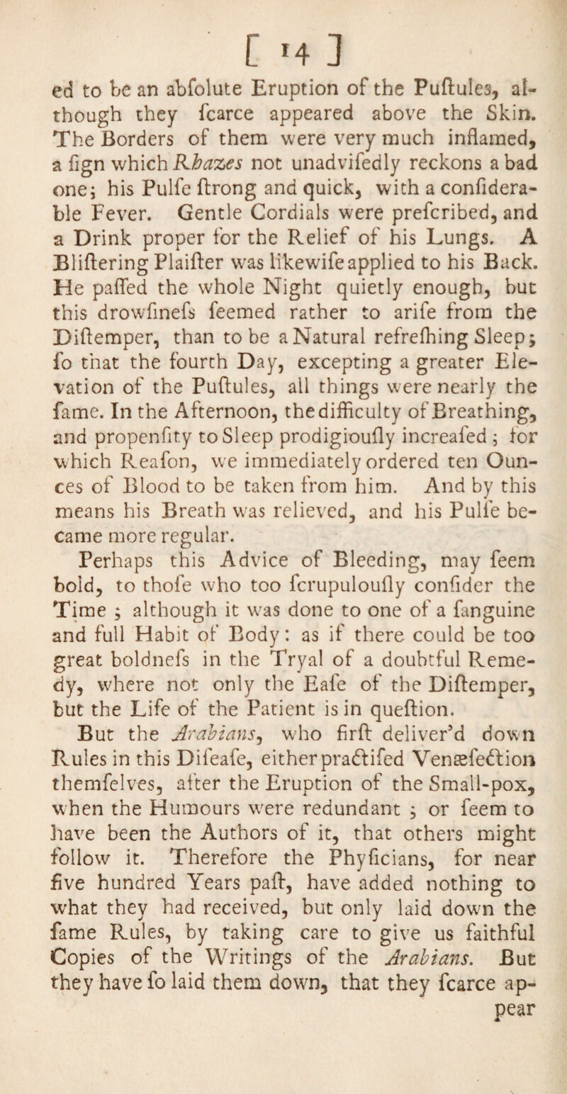 ed to be an abfolute Eruption of the Puftules, al¬ though they fcarce appeared above the Skin. The Borders of them were very much inflamed, a fign which Rhazes not unadvifedly reckons a bad one; his Pulfe ftrong and quick, with a confidera- ble Fever. Gentle Cordials were prefcribed, and a Drink proper for the Relief of his Lungs. A Bliftering Plaifter was likewifeapplied to his Back. He palled the whole Night quietly enough, but this drowfinefs feemed rather to arife from the Diftemper, than to be a Natural refrelhing Sleep; fo that the fourth Day, excepting a greater Ele¬ vation of the Puftules, all things were nearly the fame. In the Afternoon, the difficulty of Breathing, and propenfity to Sleep prodigioufly increafed ; for which Reafon, we immediately ordered ten Oun¬ ces of Blood to be taken from him. And by this means his Breath was relieved, and his Pulfe be¬ came more regular. Perhaps this Advice of Bleeding, may feem bold, to thofe who too fcrupuloufly confider the Time ; although it was done to one of a {anguine and full Habit of Body: as if there could be too great boldnefs in the Tryal of a doubtful Reme¬ dy, where not only the Eafe of the Diftemper, but the Life of the Patient is in queftion. But the Arabians, who firft deliver’d down Rules in this Difeafe, either pradlifed Vensefedfion themfelves, after the Eruption of the Small-pox, when the Humours wrere redundant ; or feem to have been the Authors of it, that others might follow it. Therefore the Phyficians, for near five hundred Years paft, have added nothing to what they had received, but only laid dowm the fame Rules, by taking care to give us faithful Copies of the Writings of the Arabians. But they have fo laid them dowm, that they fcarce ap¬ pear