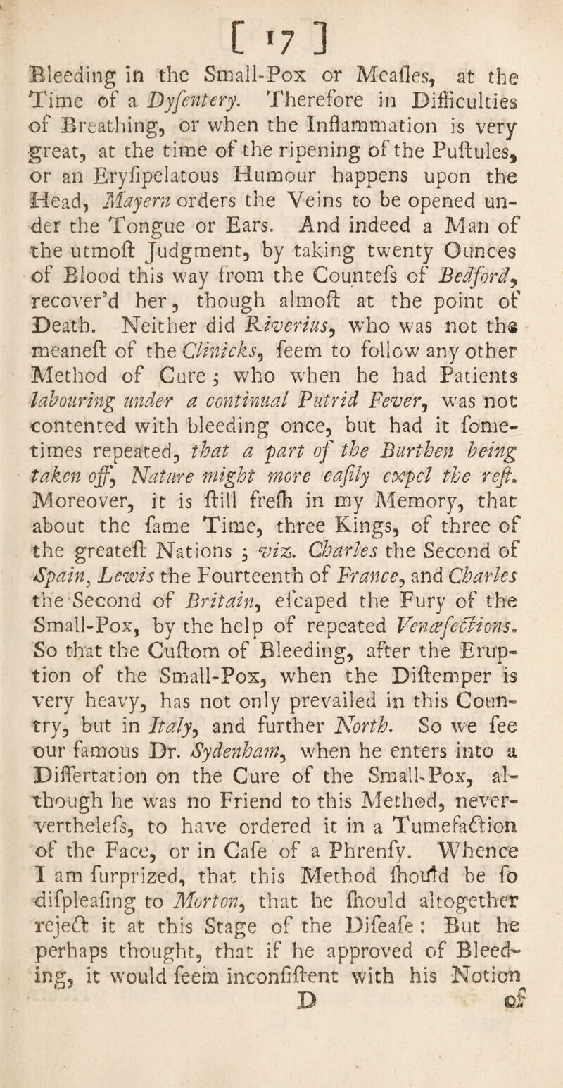 [ >7 ] Bleeding in the Small-Pox or Meafles, at the Time of a Dyfentery. Therefore in Difficulties of Breathing, or when the Inflammation is very great, at the time of the ripening of the Puftules, or an Eryfipelatous Humour happens upon the Head, Mayern orders the Veins to be opened un¬ der the Tongue or Ears. And indeed a Man of the utmofi: Judgment, by taking twenty Ounces of Blood this way from the Countefs of Bedford, recover’d her, though almofl: at the point of Death. Neither did Riverius, who was not ths meaneft of the Clinicks, feem to follow any other Method of Cure , who when he had Patients labouring under a continual Putrid Fever, was not contented with bleeding once, but had it fome- times repeated, that a 'part of the Burthen being taken off.\ Nature might more eafily expel the reft. Moreover, it is ftill frefh in my Memory, that about the fame Time, three Kings, of three of the greatefl: Nations , viz. Charles the Second of Spain, Lewis the Fourteenth of France, and Charles the Second of Britain, efcaped the Fury of the Small-Pox, by the help of repeated Veneefeffiion-s. So that the Cuftom of Bleeding, after the Erup¬ tion of the Small-Pox, when the Diftemper is very heavy, has not only prevailed in this Coun¬ try, but in Italy^ and further North. So we fee our famous Dr. Sydenham, when he enters into a Diflertation on the Cure of the Small»Pox, al¬ though he was no Friend to this Method, never- verthelefs, to have ordered it in a Tumefafti'on of the Face, or in Cafe of a Phrenfy. Whence I am furprized, that this Method fhoiitd be fo difpleafing to Morton, that he fhould altogether rejeff it at this Stage of the Difeafe : But he perhaps thought, that if he approved of Bleed¬ ing, it would feem inconfiftent with his Notion D of