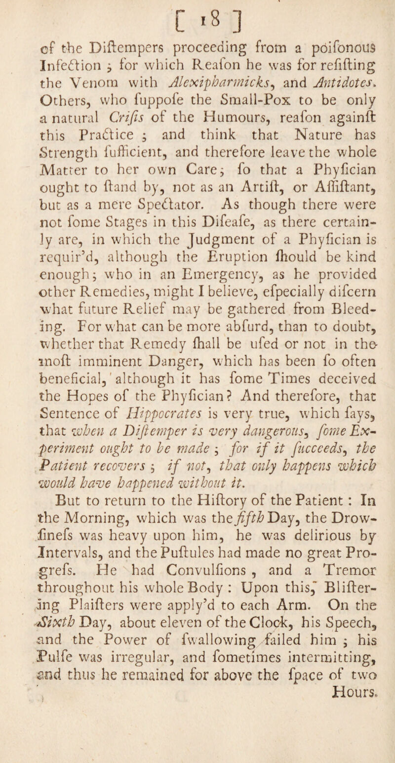 cf the Diftempers proceeding from a poifonous Infection ; for which Reafon he was for refilling the Venom with Alexipharmicks, and Antidotes» Others, who fuppofe the Small-Pox to be only a natural Crifis of the Humours, reafon againft this Practice ; and think that Nature has Strength fufficient, and therefore leave the whole Matter to her own Care; fo that a Phyfician ought to (land by, not as an Artiil, or Afliftant, but as a mere Spedlator. As though there were not fome Stages in this Difeafe, as there certain¬ ly are, in which the Judgment of a Phyfician is requir’d, although the Eruption Ihould be kind enough; who in an Emergency, as he provided other Remedies, might I believe, efpecially difeern what future Relief may be gathered from Bleed¬ ing. For what can be more abfurd, than to doubt, whether that Remedy fhall be ufed or not in the^ moft imminent Danger, which has been fo often beneficial, although it has fome Times deceived the Hopes of the Phyfician? And therefore, that Sentence of Hippocrates is very true, which fays, that when a Difiemper is very dangerous, fome Ex¬ periment ought to he made ; for if it fuccceds, the Patient recovers ; if not, that only happens which would have happened without it. But to return to the Hiflory of the Patient : In the Morning, which was the fifth Day, the Drowr- finefs was heavy upon him, he was delirious by Intervals, and the Pullules had made no great Pro- grefs. He ' had Convulfions , and a Tremor throughout his whole Body : Upon this,” Bliller- ing Plaillers were apply’d to each Arm. On the -dSixthDay, about eleven of the Clock, his Speech, and the Power of fwallowing failed him ; his Pulfe was irregular, and fometimes intermitting, and thus he remained for above the fpace of two Flours.