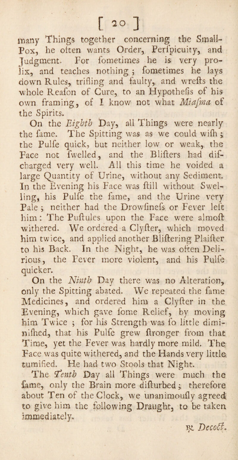 many Things together concerning the Small- Pox, he often wants Order, Perfpicuity, and judgment. For fometimes he is very pro¬ lix, and teaches nothing ; fometimes he lays down Rules, trifling and faulty, and wrefts the whole Reafon of Cure, to an Hypothecs of his own framing, of I know not what Miafnia of the Spirits. On the Eighth Day, all Things were nearly the fame. The Spitting was as we could wifh ; the Pulfe quick, but neither low or weak, the Face not fwelled, and the Blifters had dif- cbarged very well. All this time he voided a large Quantity of Urine, without any Sediment. In the Evening his Face was Bill without Swel¬ ling, his Pulfe the fame, and the Urine very Pale ; neither had the Drowfinefs or Fever left him : The Puftules upon the Face w'ere almoffc withered. We ordered a Clyfter, which moved him twice, and applied another Bliftering Plaifter to his Back. In the Night, he was often Deli¬ rious, the Fever more violent, and his Pulfe Ninth Day there was no Alteration, only the Spitting abated. We repeated the fame Medicines, and ordered him a Clyfter in the Evening, which gave fome Relief, by moving him Twice ; for his Strength was fo little dimi- nifhed, that his Pulfe grew ftronger from that Time, yet the Fever was hardly more mild. The Face was quite withered, and the Hands very little turaifed. He had two Stools that Night. The ’Tenth Day all Things were much the fame, only the Brain more difturbed; therefore about Ten of the Clock, we unanimoufly agreed to give him the following Draught, to be taken immediately. Decoff. quicker. On t