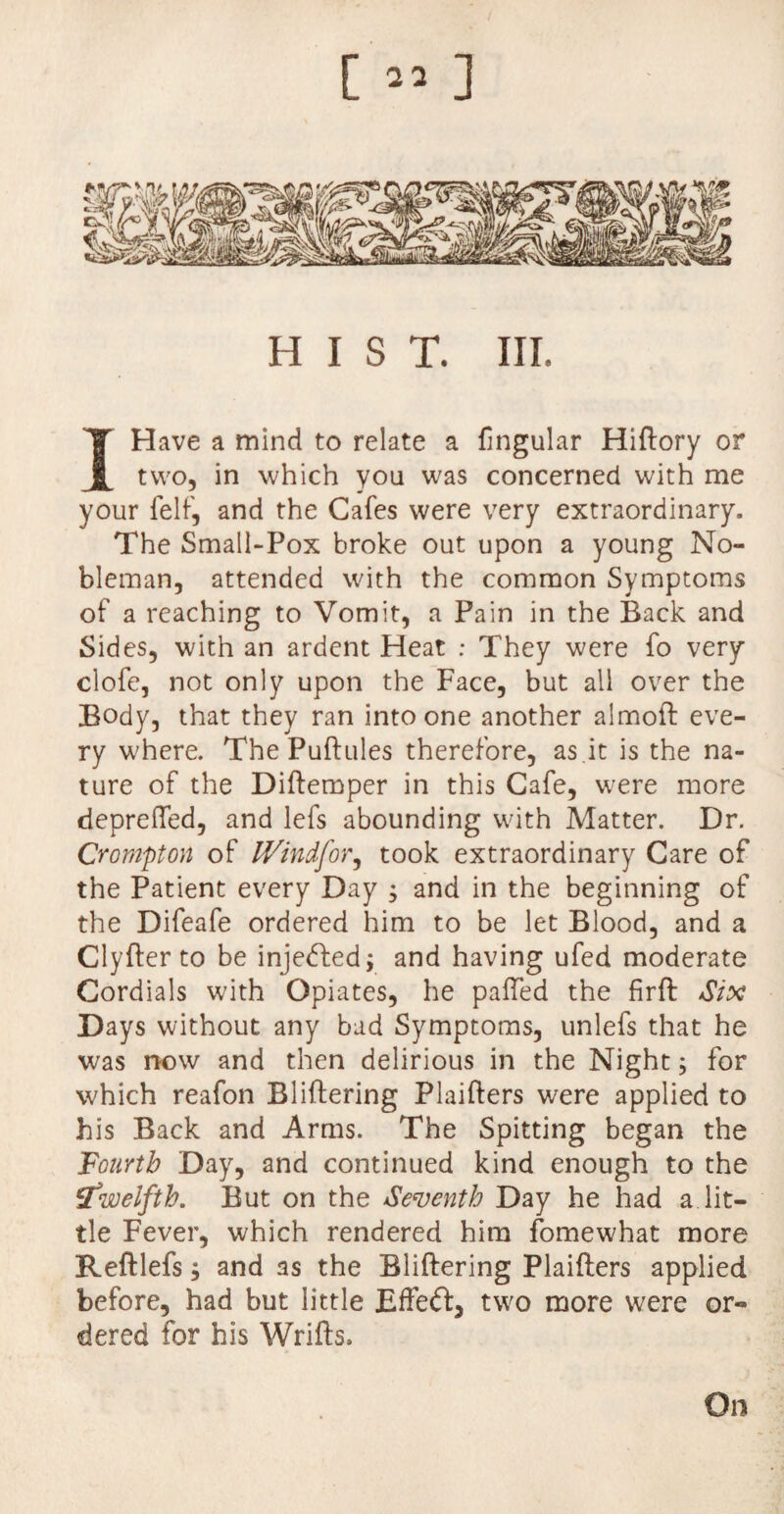 [«] HIST. III. I Have a mind to relate a fingular Hiftory or two, in which you was concerned with me your felf, and the Cafes were very extraordinary. The Small-Pox broke out upon a young No¬ bleman, attended with the common Symptoms of a reaching to Vomit, a Pain in the Back and Sides, with an ardent Heat : They were fo very clofe, not only upon the Face, but all over the Body, that they ran into one another almoft eve¬ ry where. The Puftules therefore, as .it is the na¬ ture of the Diftemper in this Cafe, were more deprefled, and lefs abounding with Matter. Dr. Crompton of IVindfor, took extraordinary Care of the Patient every Day ; and in the beginning of the Difeafe ordered him to be let Blood, and a Clyfter to be injedbed; and having ufed moderate Cordials with Opiates, he palled the firft Six Days without any bad Symptoms, unlefs that he was now and then delirious in the Night; for which reafon Bliftering Plaifters were applied to his Back and Arms. The Spitting began the Fourth Day, and continued kind enough to the itwelfth. But on the Seventh Day he had a lit¬ tle Fever, which rendered him fomewhat more Reftlefs; and as the Bliftering Plaifters applied before, had but little Effect, two more were or-» dered for his Wrifts. On