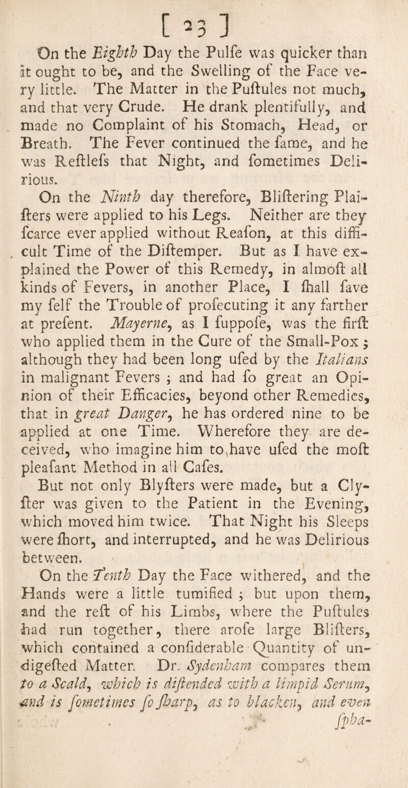 On the Eighth Day the Pulfe was quicker than at ought to be, and the Swelling of the Face ve¬ ry little. The Matter in the Puftules not much, and that very Crude. He drank plentifully, and made no Complaint of his Stomach, Head, or Breath. The Fever continued the fame, and he was Reftlefs that Night, and fometimes Deli¬ rious. On the Ninth day therefore, Bliftering Plai- fters were applied to his Legs. Neither are they fcarce ever applied without Reafon, at this diffi- , cult Time of the Diftemper. But as I have ex¬ plained the Power of this Remedy, in almoft all kinds of Fevers, in another Place, I fhall fave my felf the Trouble of profecuting it any farther at prefent. May erne, as I fuppofe, was the firft who applied them in the Cure of the Small-Pox; although they had been long ufed by the Italians in malignant Fevers ; and had fo great an Opi¬ nion of their Efficacies, beyond other Remedies, that in great Danger, he has ordered nine to be applied at one Time. Wherefore they are de¬ ceived, who imagine him to,have ufed the moil pleafant Method in all Cafes. But not only Blyffers were made, but a Cly- fter was given to the Patient in the Evening, which moved him twice. That Night his Sleeps werefhort, and interrupted, and he was Delirious between. On the tenth Day the Face withered, and the Elands were a little tumified ; but upon them, and the reft of his Limbs, where the Puftulcs had run together, there arofe large Blifters, which contained a confderable Quantity of un- digefted Matter Dr Sydenham compares them to a Scald, which is dift ended with a limpid Serum, md is fometimes fo fharp, as to blacken, and even fpha-