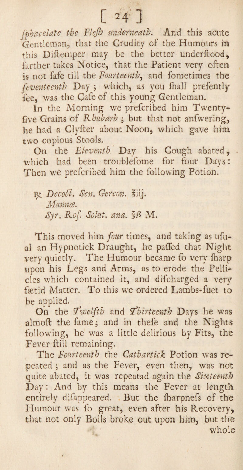 fpbacclate the Fleflo underneath. And this acute Gentleman, that the Crudity of the Humours in this Diftemper may be the better underftood, farther takes Notice, that the Patient very often is not fafe till the Fourteenth, and fometimes the feventeenth Day ; which, as you (hall prefently fee, was the Cafe of this young Gentleman. In the Morning we preferibed him Twenty- five Grains of Rhubarb ; but that not anfwering, he had a Clyfter about Noon, which gave him two copious Stools. On the Eleventh Day his Cough abated, . which had been troublefome for four Days: * Then we preferibed him the following Potion. Decoff. Sen. Gercon. ?iij. Manna. Syr. Kof. Solut. ana. M. This moved him four times, and taking as ufu- al an Hypnotick Draught, he paffed that Night very quietly. The Humour became fo very (harp upon his Legs and Arms, as to erode the Pelli¬ cles which contained it, and difeharged a very fbetid Matter. To this we ordered Lambs-fuet to be applied. On the 'twelfth and thirteenth Days he was almoft the fame; and in thefe and the Nights following, he was a little delirious by Fits, the Fever ftill remaining. The Fourteenth the Cathartick Potion was re¬ peated ; and as the Fever, even then, was not quite abated, it was repeatad again the Sixteenth Day : And by this means the Fever at length entirely difappeared. . But the fharpnefs of the Humour was fo great, even after his Recovery, that not only Boils broke out upon him, but the whole