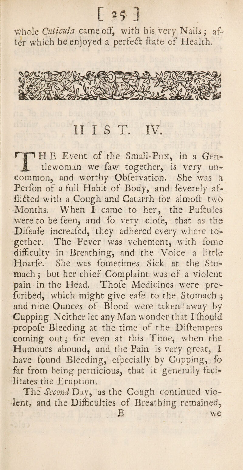 -[ 5$ ] Whole Cuticula came off, with his very Nails; af¬ ter which he enjoyed a perfect ftate of Health. H I S T. IV. TH E Event of the Small-Pox, in a Gen* tlewoman we law together, is very un* common, and worthy Obfervation. She was a Perfon of a full Habit of Body, and feverely af¬ flicted with a Cough and Catarrh for almoft two Months. When I came to her, the Puflules were to be feen, and fo very dole, that as the Difeafe increafed, they adhered every where to¬ gether. The Fever was vehement, with fome difficulty in Breathing, and the Voice a little Hoarfe. She was fometimes Sick at the Sto¬ mach 5 but her chief Complaint was of a violent pain in the Head. Thofe Medicines were pre¬ scribed, which might give eafe to the Stomach 5 and nine Ounces of Blood were taken’away by Cupping. Neither let any Man w'onder that I fhould propofe Bleeding at the time of the Diftempers coming out, for even at this Time, when the Humours abound, and the Pain is very great, I have found Bleeding, efpecially by Cupping, fo far from being pernicious, that it generally faci¬ litates the Eruption. The Second Day, as the Cough continued vio¬ lent, and the Difficulties of Breathing remained, E we