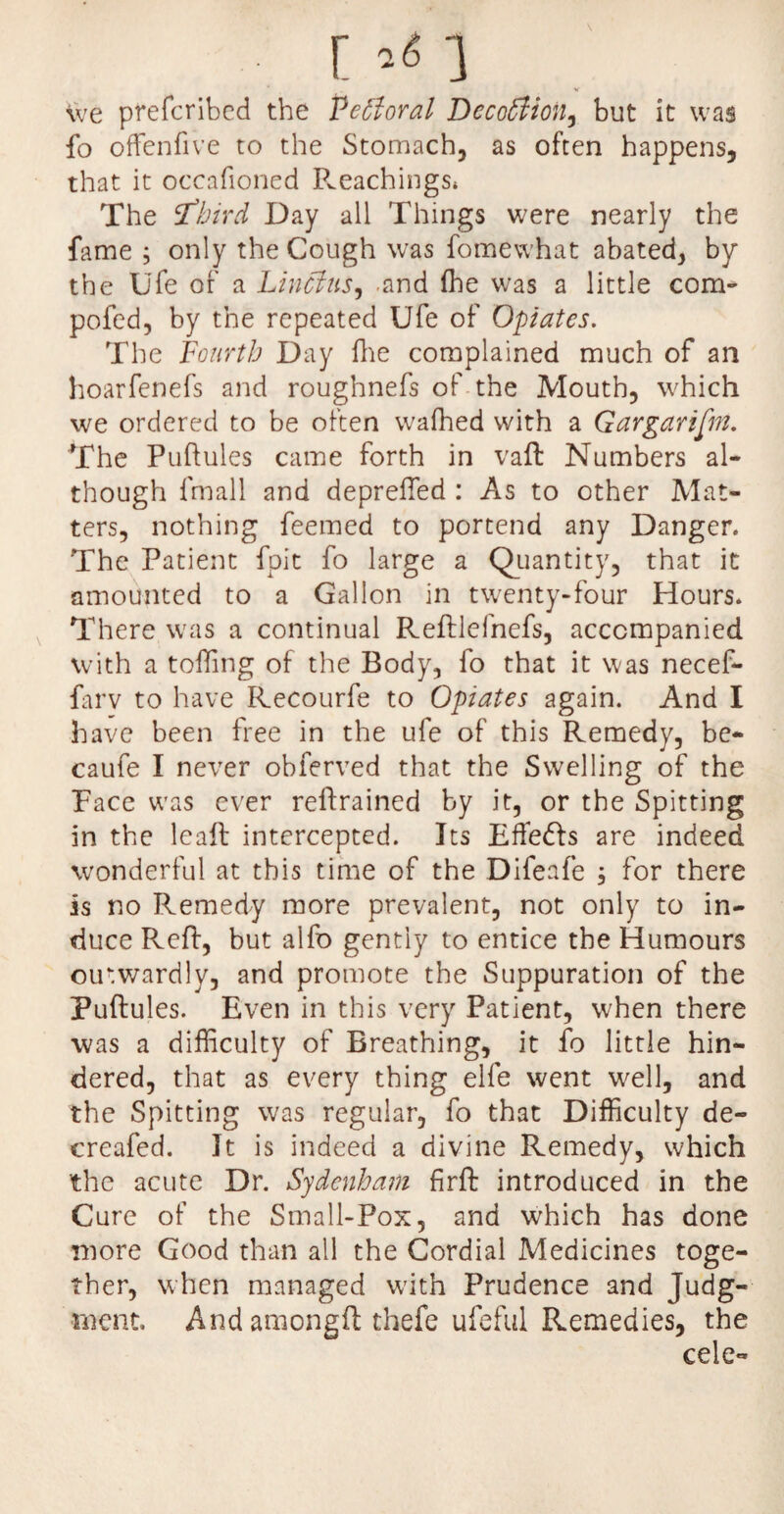 [ ’«1 We prefcribcd the Pectoral Dccottion, but it was fo offenfive to the Stomach, as often happens, that it occafioned Preachings* The ‘third Day all Things were nearly the fame ; only the Cough was fomewhat abated, by the Ufe of a Lincitis, and (he was a little com- pofed, by the repeated Ufe of Opiates. The Fourth Day fhe complained much of an hoarfenefs and roughnefs of the Mouth, which we ordered to be often wafhed with a Gargarifin. The Puftules came forth in vaft Numbers al¬ though fmall and depreffed : As to other Mat¬ ters, nothing feemed to portend any Danger. The Patient fpit fo large a Quantity, that it amounted to a Gallon in twenty-four Hours. There was a continual Reftlefnefs, accompanied with a tolling of the Body, fo that it was necef- farv to have Recourfe to Opiates again. And I have been free in the ufe of this Remedy, be- caufe I never obferved that the Swelling of the Pace was ever retrained by it, or the Spitting in the leaft intercepted. Its Effedls are indeed wonderful at this time of the Difeafe ; for there is no Remedy more prevalent, not only to in¬ duce Reft, but alfo gently to entice the Humours outwardly, and promote the Suppuration of the Puftules. Even in this very Patient, when there was a difficulty of Breathing, it fo little hin¬ dered, that as every thing elfe went well, and the Spitting was regular, fo that Difficulty de- creafed. It is indeed a divine Remedy, which the acute Dr. Sydenham firft introduced in the Cure of the Small-Pox, and which has done more Good than all the Cordial Medicines toge¬ ther, when managed with Prudence and Judg¬ ment, And amongft thefe ufeful Remedies, the cele-