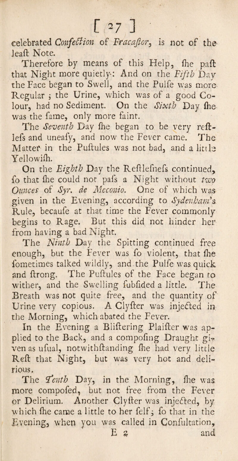 celebrated Confection of Fracaftor, is not of the ieaft Note. Therefore by means of this Help, fhe paft that Night more quietly: And on the Fifth Day the Face began to Swell, and the Pulfe was more Regular ; the Urine, which was of a good Co¬ lour, had no Sediment. On the Sixth Day fhe was the fame, only more faint. The Seventh Day fhe began to be very reft- ]efs and uneafy, and now the Fever came. The Matter in the Puftules was not bad, and a little Yellowifh. On the Eighth Day the Reftlefnefs continued, fo that fhe could not pafs a Night without two Ounces of Syr. de Meconio. One of which was given in the Evening, according to Sydenham’s. Rule, becaufe at that time the Fever commonly begins to Rage. But this did not hinder her from having a bad Night. The Ninth Day the Spitting continued free enough, but the Fever was fo violent, that fhe fometimes talked wildly, and.the Pulfe was quick and ftrong. The Puftules of the Face began to wither, and the Swelling fubfided a little. The Breath was not quite free, and the quantity of Urine very copious. A Clyfter was injedled in the Morning, which abated the Fever. In the Evening a Bliftering Plaifter was ap¬ plied to the Back, and a compofing Draught gN ven as ufual, notwithftanding fhe had very little Reft that Night, but was very hot and deli¬ rious. The Sfenth Day, in the Morning, fhe was more compofed, but not free from the Fever or Delirium. Another Clyfter was injedled, by which fhe came a little to her felf, fo that in the Evening, when you was called in Confultation, E 2 and