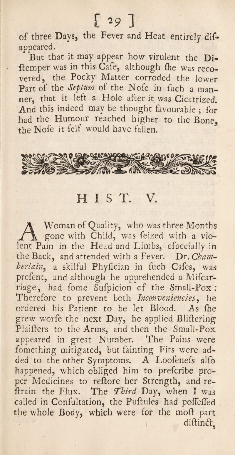 f>9 3 of three Days, the Fever and Heat entirely dis¬ appeared. But that it may appear how virulent the Di- ftemper was in this Cafe, although fhe was reco¬ vered, the Pocky Matter corroded the lower Part of the Septum of the Nofe in fuch a man¬ ner, that it left a Hole after it was Cicatrized And this indeed may be thought favourable ; for had the Humour reached higher to the Bone? the Nofe it felf would have fallen. HIST. V. A Woman of Quality, who was three Months gone with Child, was feized with a vio¬ lent Pain in the Head and Limbs, efpecially in the Back, and attended with a Fever. Dr. Cham¬ berlain, a skilful Phyfician in fuch Cafes, was prefent, and although he apprehended a Mifcar- riage, had fome Sufpicion of the Small-Pox: Therefore to prevent both Inconvenienctes, he ordered his Patient to be let Blood. As fhe grew worfe the next Day, he applied Blidering PI aiders to the Arms, and then the Small-Pox appeared in great Number. The Pains were fomething mitigated, but fainting Fits were ad¬ ded to the other Symptoms. A Loofenefs alfo happened, which obliged him to prefcribe pro¬ per Medicines to reftore her Strength, and re- drain the Flux. The Sfhird Day, when I was called in Confultation, the Pudules had pofTeffed the whole Body, which were for the mod part I diftindj