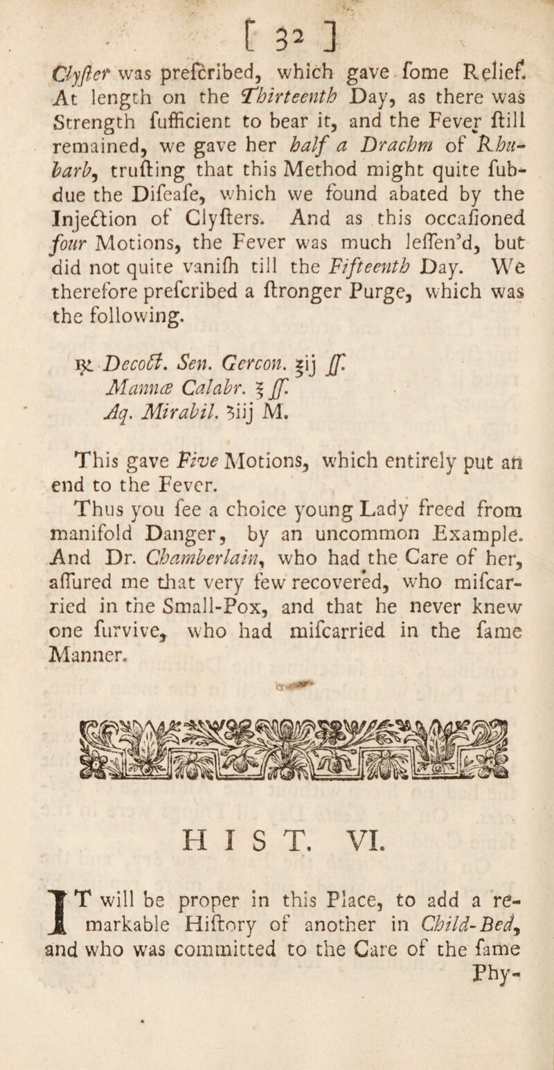 t 3’ ] Clyftef was prefcribed, which gave fome Relief. At length on the Thirteenth Day, as there was Strength fufficient to bear it, and the Fever ffcill remained, we gave her half a Drachm of Kha- barb, trufting that this Method might quite fub^ due the Difeafe, which we found abated by the Inje&ion of Clyfters. And as this occafoned four Motions, the Fever was much ieflen’d, but did not quite vanifh till the Fifteenth Day. We therefore prefcribed a ftronger Purge, which was the following. Dccoff. Sen. Gercon. *ij ff. Manna Calahr. 5 ff. Aq. Mirahil. $iij M. This gave Five Motions, which entirely put an end to the Fever. Thus you fee a choice young Lady freed from manifold Danger, by an uncommon Example. And Dr. Chamberlain^ who had the Care of her, aflured me that very few recovered, who mifcar- ried in the Small-Pox, and that he never knew one furvivc, who had mifcarried in the fame Manner. H I S T. VI. IT will be proper in this Place, to add a re¬ markable Hiftory of another in Child-Bed, and who was committed to the Care of the fame Phy-