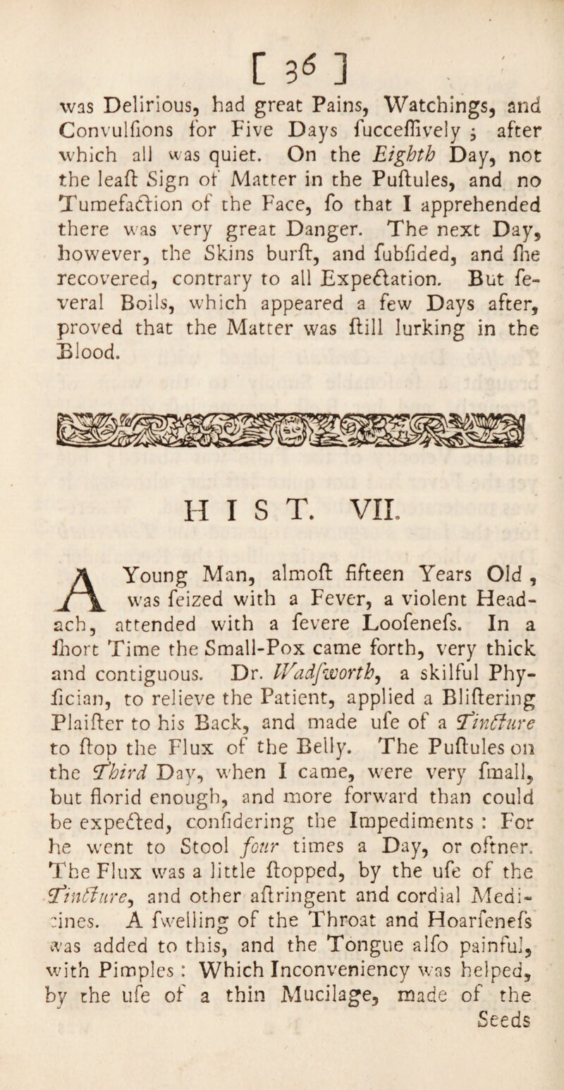 [ 3* ] was Delirious, had great Pains, Watchings, and Convulfions for Five Days fucceffively ; after which all was quiet. On the Eighth Day, not the lead Sign of Matter in the Puftules, and no Tumefaction of the Face, fo that I apprehended there was very great Danger. The next Day, however, the Skins burft, and fubfided, and file recovered, contrary to all Expedition. But fe~ veral Boils, which appeared a few Days after, proved that the Matter was ftill lurking in the Blood. h i s T. VII. Young Man, almoft fifteen Years Old , was feized with a Fever, a violent Head- ach, attended with a fevere Loofenefs. In a ihort Time the Small-Pox came forth, very thick and contiguous. Dr. IVadJworth, a skilful Phy- fician, to relieve the Patient, applied a Bliftering Plaifler to his Back, and made ufe of a cfinfture to Pop the Flux of the Belly. The Pufiuleson the tfbird Day, when I came, were very fmall, but florid enough, and more forward than could be expedled, confidering the Impediments : For he went to Stool four times a Day, or oftner. The Flux was a little flopped, by the ufe of the cfintJure, and other aflringent and cordial Medi- :ines. A fvvelling of the Throat and Hoarfenefs was added to this, and the Tongue alfo painful, with Pimples: Which Inconveniency was helped, by the ufe of a thin Mucilage, made of the Seeds