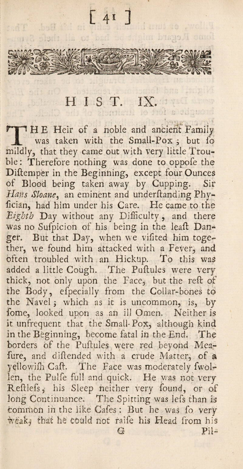 HIST. IX. i ,, . ■. i . * * ’ , • . 'j TH E Heir of a noble and ancient Family was taken with the Small-Fox , but fo mildly, that they came out with very little Trou¬ ble: Therefore nothing was done to oppofe the Diftemper in the Beginning, except four Ounces of Blood being taken away by Cupping. Sir Hans Sloane, an eminent and underftanding Phy- lician, had him under his Care. Fie came to the Eighth Day without any Difficulty , and there was no Sufpicion of his being in the leaf! Dan¬ ger. But that Day, when we vifited him toge¬ ther, we found him attacked with a Fever, and often troubled with an Hickup. To this was added a little Cough. The Puftules were very thick, not only upon the Face, but the reft of the Body, efpecially from the Collar-bones to the Navel; which as it is uncommon, is, by fome, looked upon as an ill Omen. Neither is it unfrequent that the Small-Pox, although kind in the Beginning, become fatal in the End. The borders of the Puftules were red beyond Mea- fure, and diftended with a crude Matter, of a yetlowifh Caft. The Face was moderately fwol- len, the Pulfe full and quick. He was not very Reftlefs, his Sleep neither very found, or of long Continuance. The Spitting was Jefs than is common in the like Cafes: But he was fo very weakj th!a!t h£ could hot raife his Head from his G Pii-