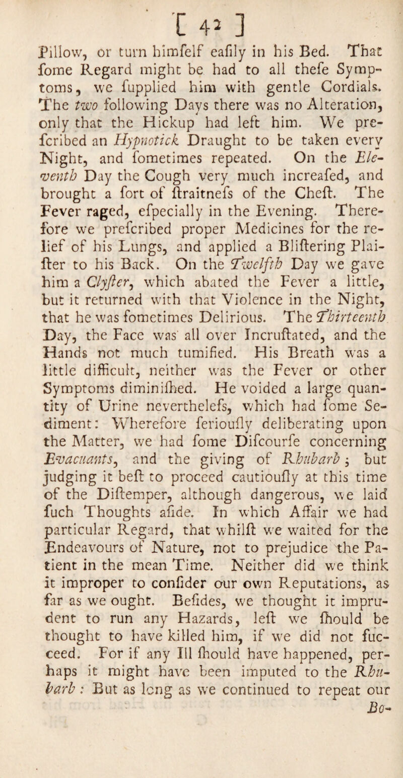 Pillow, or turn himfelf eafily in his Bed. That fome Regard might be had to all thefe Symp¬ toms, we fupplied him with gentle Cordials. The two following Days there was no Alteration, only that the Hickup had left him. We pre¬ ferred an Hypnotick Draught to be taken every Night, and fometimes repeated. On the Ele¬ venth Day the Cough very much increafed, and brought a fort of ftraitnefs of the Chef:. The Fever raged, efpecially in the Evening. There¬ fore we preferibed proper Medicines for the re¬ lief of his Lungs, and applied a Bliftering Plai- fter to his Back. On the ‘twelfth Day we gave him a Clyfter, which abated the Fever a little, but it returned with that Violence in the Night, that he was fometimes Delirious. The ‘Thirteenth Day, the Face was all over Incruftated, and the Hands not much tumified. His Breath was a little difficult, neither was the Fever or other Symptoms diminifhed. He voided a large quan¬ tity of Urine neverthelefs, which had fome Se¬ diment: Wherefore ferioufly deliberating upon the Matter, we had fome Difcourfe concerning EvacuantS) and the giving of Rhubarb; but judging it bed to proceed cautioufly at this time of the Diftemper, although dangerous, we laid fuch Thoughts afide. In which Affair we had particular Regard, that whilft we waited for the Endeavours of Nature, not to prejudice the Pa¬ tient in the mean Time. Neither did we think it improper to confider our own Reputations, as far as we ought. Befides, we thought it impru¬ dent to run any Hazards, left we fhould be thought to have killed him, if we did not fuc- ceed. For if any Ill fhould have happened, per¬ haps it might have been imputed to the Rhu¬ barb : But as long as we continued to repeat our JB o—