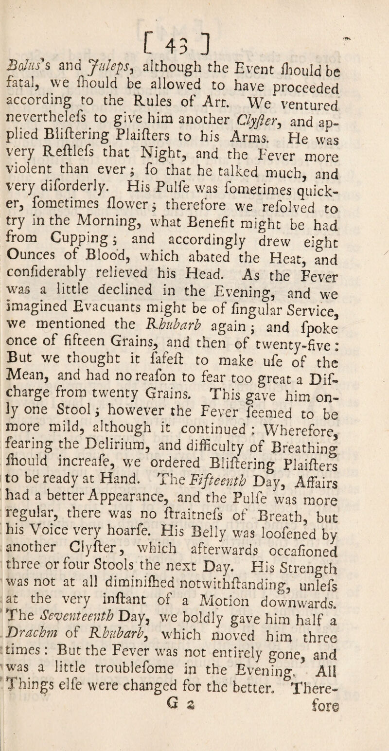 Bahts's and Juleps, although the Event Ihould be fatal, we fhould be allowed to have proceeded according to the Rules of Art. We' ventured neverthelefs to give him another Clyfter, and ap¬ plied Biiftering Plaifters to his Arms. He was very Reftlefs that Night, and the Fever more violent than ever; fo that he talked much, and very diforderly. His Pulfe was fometimes quick¬ er, fometimes flower; therefore we refolved to try in the Morning, what Benefit might be had from Cupping; and accordingly drew eight Ounces of Blood, which abated the Heat, and confiderably relieved his Head. As the Fever was a little declined in the Evening, and we imagined Evacuants might be of Angular Service, we mentioned the Rhubarb again j and fpoke once of fifteen Grains, and then of twenty-five : But we thought it fafelt to make ufe of the Mean, and had no reafon to fear too great a Dif- charge from twenty Grains. This gave him on¬ ly one Stool; however the Fever feemed to be more mild, although it continued : Wherefore fearing the Delirium, and difficulty of Breathing fhould increafe, we ordered Biiftering Plaifters to be ready at Hand. The Fifteenth Day, Affairs had a better Appearance, and the Pulfe was more regular, there was no ftraitnefs of Breath, but his Voice very hoarfe. His Belly was loofened by another Clyfter, which afterwards occafioned three or four Stools the next Day. His Strength was not at all diminifhed notwithftanding, unlefs at the very inftant of a Motion downwards. The Seventeenth Day, we boldly gave him half a Drachm of Rhubarb, which moved him three times : But the Fever was not entirely gone, and was a little troublefome in the Evening. All Things elle were changed for the better. There- G 5 fore